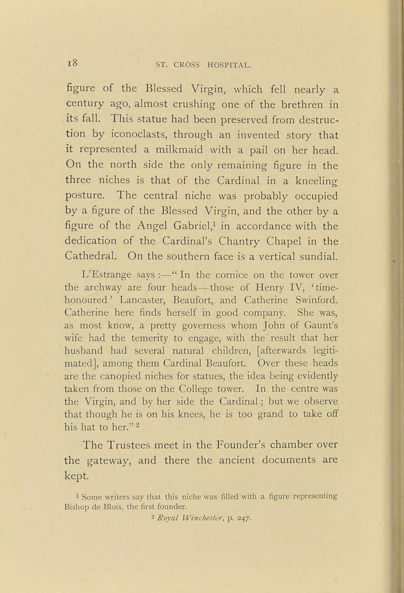 figure of the Blessed Virgin, which fell nearly a century ago, almost crushing one of the brethren in its fall. This statue had been preserved from destruc- tion by iconoclasts, through an invented story that it represented a milkmaid with a pail on her head. On the north side the only remaining figure in the three niches is that of the Cardinal in a kneeling posture. The central niche was probably occupied by a figure of the Blessed Virgin, and the other by a figure of the Angel Gabriel,1 in accordance with the dedication of the Cardinal's Chantry Chapel in the Cathedral. On the southern face is a vertical sundial. L'Estrange says :— In the cornice on the tower over the archway are four heads—those of Henry IV, 'time- honoured ' Lancaster, Beaufort, and Catherine Swinford. Catherine here finds herself in good company. She was, as most know, a pretty governess whom John of Gaunt's wife had the temerity to engage, with the result that her husband had several natural children, [afterwards legiti- mated], among them Cardinal Beaufort. Over these heads are the canopied niches for statues, the idea being evidently taken from those on the College tower. In the centre was the Virgin, and by her side the Cardinal; but we observe that though he is on his knees, he is too grand to take off his hat to her.2 The Trustees meet in the Founder's chamber over the gateway, and there the ancient documents are kept. 1 Some writers say that this niche was filled with a figure representing Bishop de Blois, the first founder. 2 Royal Winchester, p. 247.