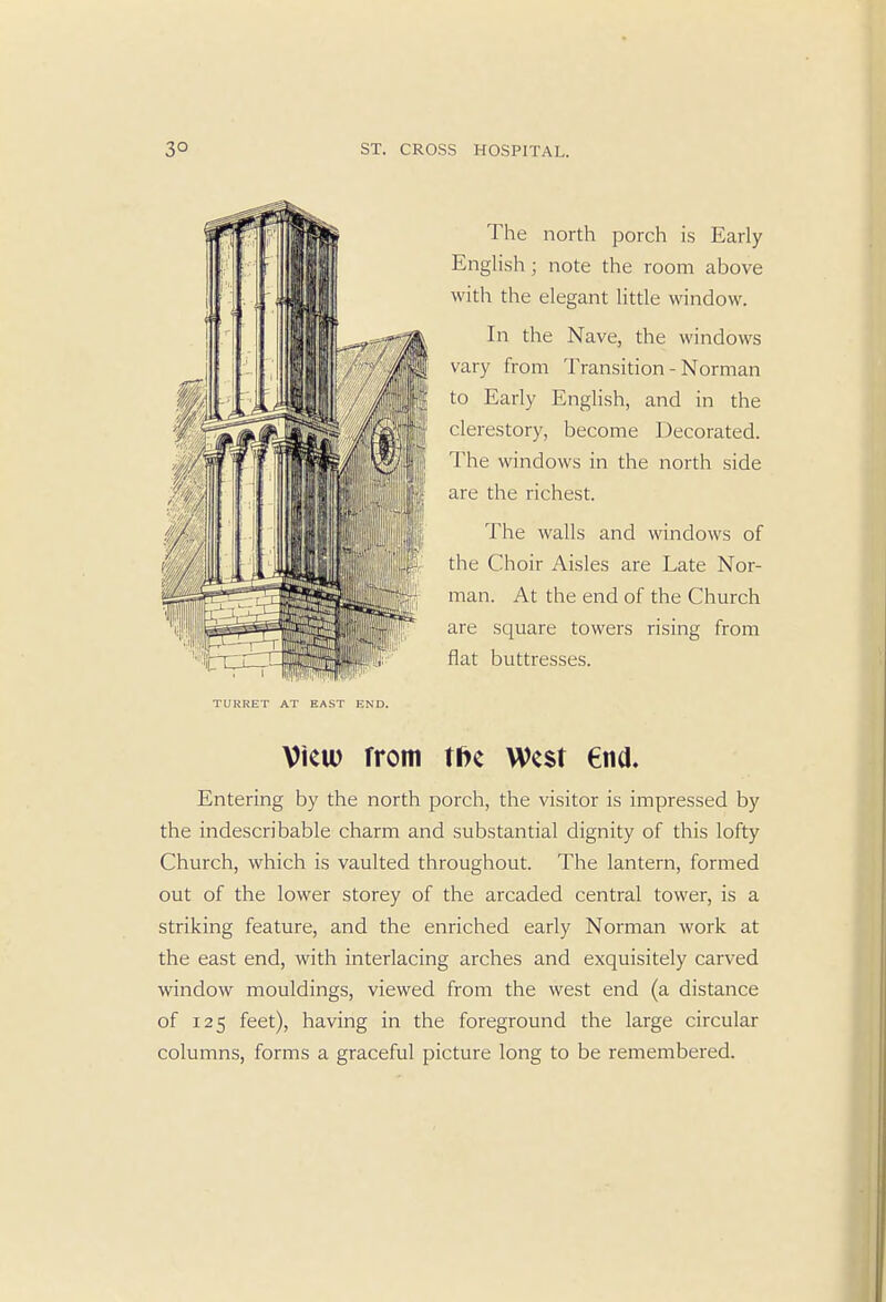 The north porch is Early English; note the room above with the elegant little window. In the Nave, the windows vary from Transition - Norman to Early English, and in the clerestory, become Decorated. The windows in the north side are the richest. The walls and windows of the Choir Aisles are Late Nor- man. At the end of the Church are square towers rising from flat buttresses. TURRET AT EAST END. View rrom t&e West end. Entering by the north porch, the visitor is impressed by the indescribable charm and substantial dignity of this lofty Church, which is vaulted throughout. The lantern, formed out of the lower storey of the arcaded central tower, is a striking feature, and the enriched early Norman work at the east end, with interlacing arches and exquisitely carved window mouldings, viewed from the west end (a distance of 125 feet), having in the foreground the large circular columns, forms a graceful picture long to be remembered.