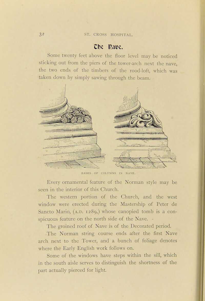 CDc Have. Some twenty feet above the floor level may be noticed sticking out from the piers of the tower-arch next the nave, the two ends of the timbers of the rood-loft, which was taken down by simply sawing through the beam. BASES OF COLUMNS IN NAVE. Every ornamental feature of the Norman style may be seen in the interior of this Church. The western portion of the Church, and the west window were erected during the Mastership of Peter de Sancto Mario, (a.d. 1289,) whose canopied tomb is a con- spicuous feature on the north side of the Nave. The groined roof of Nave is of the Decorated period. The Norman string course ends after the first Nave arch next to the Tower, and a bunch of foliage denotes where the Early English work follows on. Some of the windows have steps within the sill, which in the south aisle serves to distinguish the shortness of the part actually pierced for light.