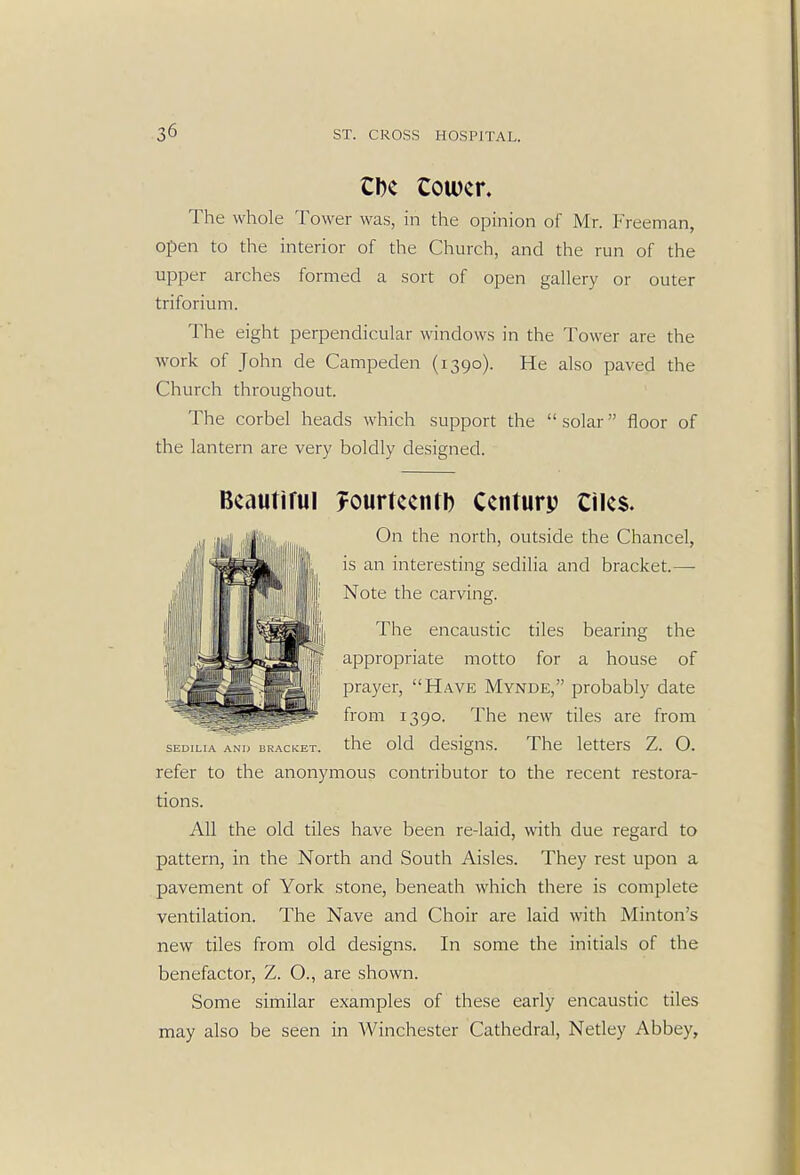 CDc Cower. The whole Tower was, in the opinion of Mr. freeman, open to the interior of the Church, and the run of the upper arches formed a sort of open gallery or outer triforium. The eight perpendicular windows in the Tower are the work of John de Campeden (1390). He also paved the Church throughout. The corbel heads which support the solar floor of the lantern are very boldly designed. SED1LIA ANI> BRACKET. Bcautirul ?ourteentl) Ccnturp Ciles. On the north, outside the Chancel, is an interesting sedilia and bracket.— Note the carving. The encaustic tiles bearing the appropriate motto for a house of prayer, Have Mynde, probably date from 1390. The new tiles are from the old designs. The letters Z. O. refer to the anonymous contributor to the recent restora- tions. All the old tiles have been re-laid, with due regard to pattern, in the North and South Aisles. They rest upon a pavement of York stone, beneath which there is complete ventilation. The Nave and Choir are laid with Minton's new tiles from old designs. In some the initials of the benefactor, Z. O., are shown. Some similar examples of these early encaustic tiles may also be seen in Winchester Cathedral, Netley Abbey,