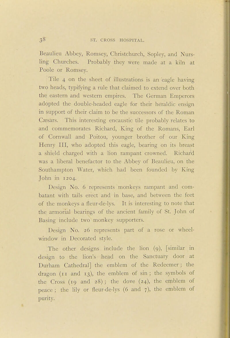 Beaulieu Abbey, Romsey, Christchurch, Sopley, and Nurs- ling Churches. Probably they were made at a kiln at Poole or Romsey. Tile 4 on the sheet of illustrations is an eagle having two heads, typifying a rule that claimed to extend over both the eastern and western empires. The German Emperors adopted the double-headed eagle for their heraldic ensign in support of their claim to be the successors of the Roman Caesars. This interesting encaustic tile probably relates to and commemorates Richard, King of the Romans, Earl of Cornwall and Poitou, younger brother of our King Henry III, who adopted this eagle, bearing on its breast a shield charged with a lion rampant crowned. Richard was a liberal benefactor to the Abbey of Beaulieu, on the Southampton Water, which had been founded by King John in 1204. Design No. 6 represents monkeys rampant and com- batant with tails erect and in base, and between the feet of the monkeys a fleur-de-lys. It is interesting to note that the armorial bearings of the ancient family of St. John of Basing include two monkey supporters. Design No. 26 represents part of a rose or wheel- window in Decorated style. The other designs include the lion (9), [similar in design to the lion's head on the Sanctuary door at Durham Cathedral] the emblem of the Redeemer ; the dragon (n and 13), the emblem of sin; the symbols of the Cross (19 and 28) ; the dove (24), the emblem of peace ; the lily or fleur-de-lys (6 and 7), the emblem of purity.