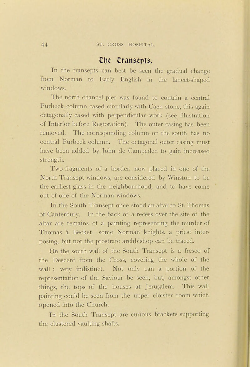 CDc CranscpU. In the transepts can best be seen the gradual change from Norman to Early English in the lancet-shaped windows. The north chancel pier was found to contain a central Purbeck column cased circularly with Caen stone, this again octagonally cased with perpendicular work (see illustration of Interior before Restoration). The outer casing has been removed. The corresponding column on the south has no central Purbeck column. The octagonal outer casing must have been added by John de Campeden to gain increased strength. Two fragments of a border, now placed in one of the North Transept windows, are considered by Winston to be the earliest glass in the neighbourhood, and to have come out of one of the Norman windows. In the South Transept once stood an altar to St. Thomas of Canterbury. In the back of a recess over the site of the altar are remains of a painting representing the murder of Thomas a Becket—some Norman knights, a priest inter- posing, but not the prostrate archbishop can be traced. On the south wall of the South Transept is a fresco of the Descent from the Cross, covering the whole of the wall ; very indistinct. Not only can a portion of the representation of the Saviour be seen, but, amongst other things, the tops of the houses at Jerusalem. This wall painting could be seen from the upper cloister room which opened into the Church. In the South Transept are curious brackets supporting the clustered vaulting shafts.