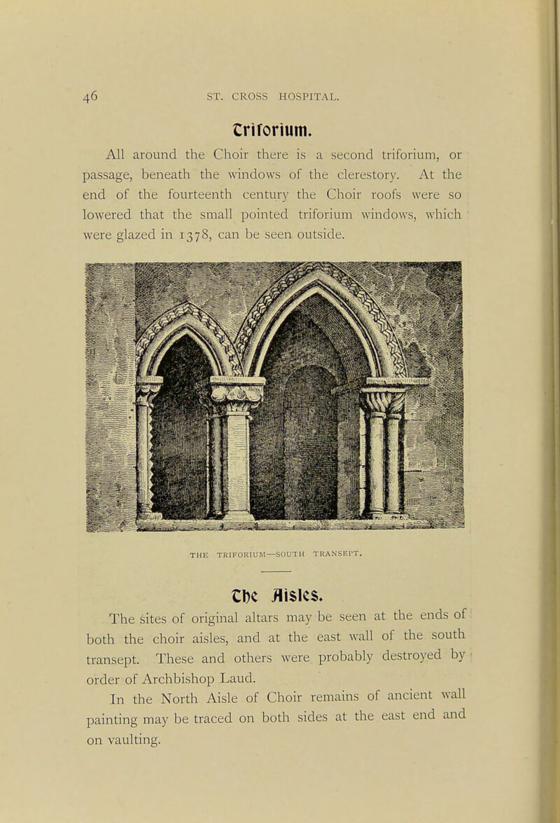 Crirorium. All around the Choir there is a second triforium, or passage, beneath the windows of the clerestory. At the end of the fourteenth century the Choir roofs were so lowered that the small pointed triforium windows, which were glazed in 1378, can be seen outside. THE TRIFORIUM—SOUTH TRANSEPT. CDC Aisles. The sites of original altars may be seen at the ends of both the choir aisles, and at the east wall of the south transept. These and others were probably destroyed by order of Archbishop Laud. In the North Aisle of Choir remains of ancient wall painting may be traced on both sides at the east end and on vaulting.