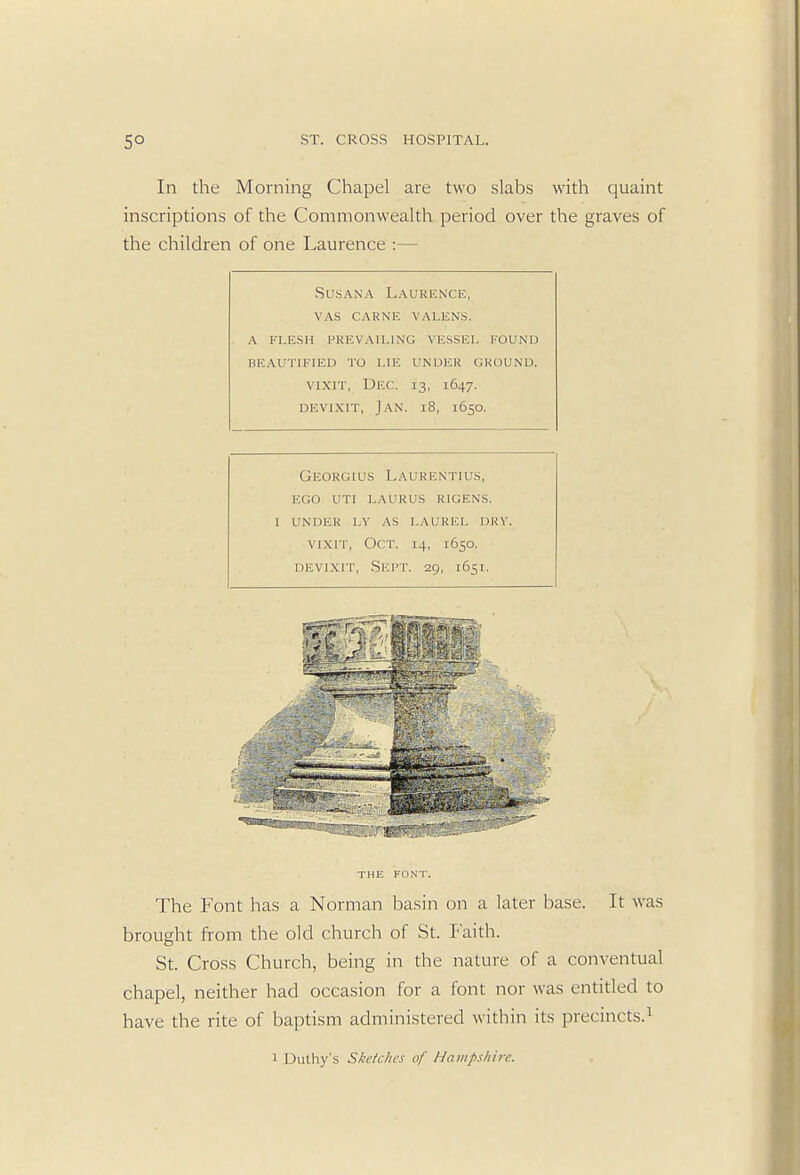 In the Morning Chapel are two slabs with quaint inscriptions of the Commonwealth period over the graves of the children of one Laurence :— Susana Laurence, vas carne valens. a flesh prevailing vessel found beautified to lie under ground. VIX1T, Dec. 13, 1647. devixit, Jan. 18, 1650. Georgius Laurentius, ego uti laurus ricens. i under ly as laurel dry. vixrr, Oct. 14, 1650. devixit, Sept. 29, 1651. THE FONT. The Font has a Norman basin on a later base. It was brought from the old church of St. Faith. St. Cross Church, being in the nature of a conventual chapel, neither had occasion for a font nor was entitled to have the rite of baptism administered within its precincts.1 1 Duthy's Sketches of Hampshire.