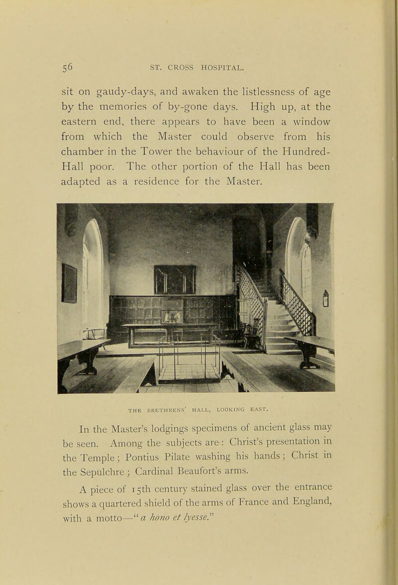 sit on gaudy-days, and awaken the listlessness of age by the memories of by-gone days. High up, at the eastern end, there appears to have been a window from which the Master could observe from his chamber in the Tower the behaviour of the Hundred- Hall poor. The other portion of the Hall has been adapted as a residence for the Master. THE BRETHREN'S' HALL, LOOKING EAST. In the Master's lodgings specimens of ancient glass may be seen. Among the subjects are : Christ's presentation in the Temple ; Pontius Pilate washing his hands : Christ in the Sepulchre ; Cardinal Beaufort's arms. A piece of 15th century stained glass over the entrance shows a quartered shield of the arms of France and England, with a motto— a horio et lyesse.