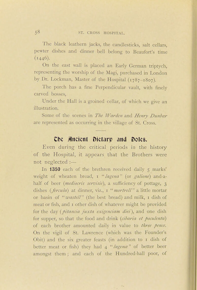 The black leathern jacks, the candlesticks, salt cellars, pewter dishes and dinner bell belong to Beaufort's time (1446). On the east wall is placed an Early German triptych, representing the worship of the Magi, purchased in London by Dr. Lockman, Master of the Hospital (1787-1807). The porch has a fine Perpendicular vault, with finely carved bosses, Under the Hall is a groined cellar, of which we give an illustration. Some of the scenes in The Warden and Henry Dunbar are represented as occurring in the village of St. Cross. Cbe Ancient Dietary and Doles. Even during the critical periods in the history of the Hospital, it appears that the Brothers were not neglected :— In 1350 each of the brethren received daily 5 marks' weight of wheaten bread, 1 lagena (or galione) and-a- half of beer {inediocris servisie), a sufficiency of pottage, 3 dishes (fercn/a) at dinner, viz., 1 mortreU a little mortar or basin of wastell (the best bread) and milk, 1 dish of meat or fish, and 1 other dish of whatever might be provided for the day (pitancia juxta exigenciam die/), and one dish for supper, so that the food and drink (cibaria et poculentd) of each brother amounted daily in value to three pence. On the vigil of St. Lawrence (which was the Founder's Obit) and the six greater feasts (in addition to 1 dish of better meat or fish) they had 4 lagena of better beer amongst them ; and each of the Hundred-hall poor, of