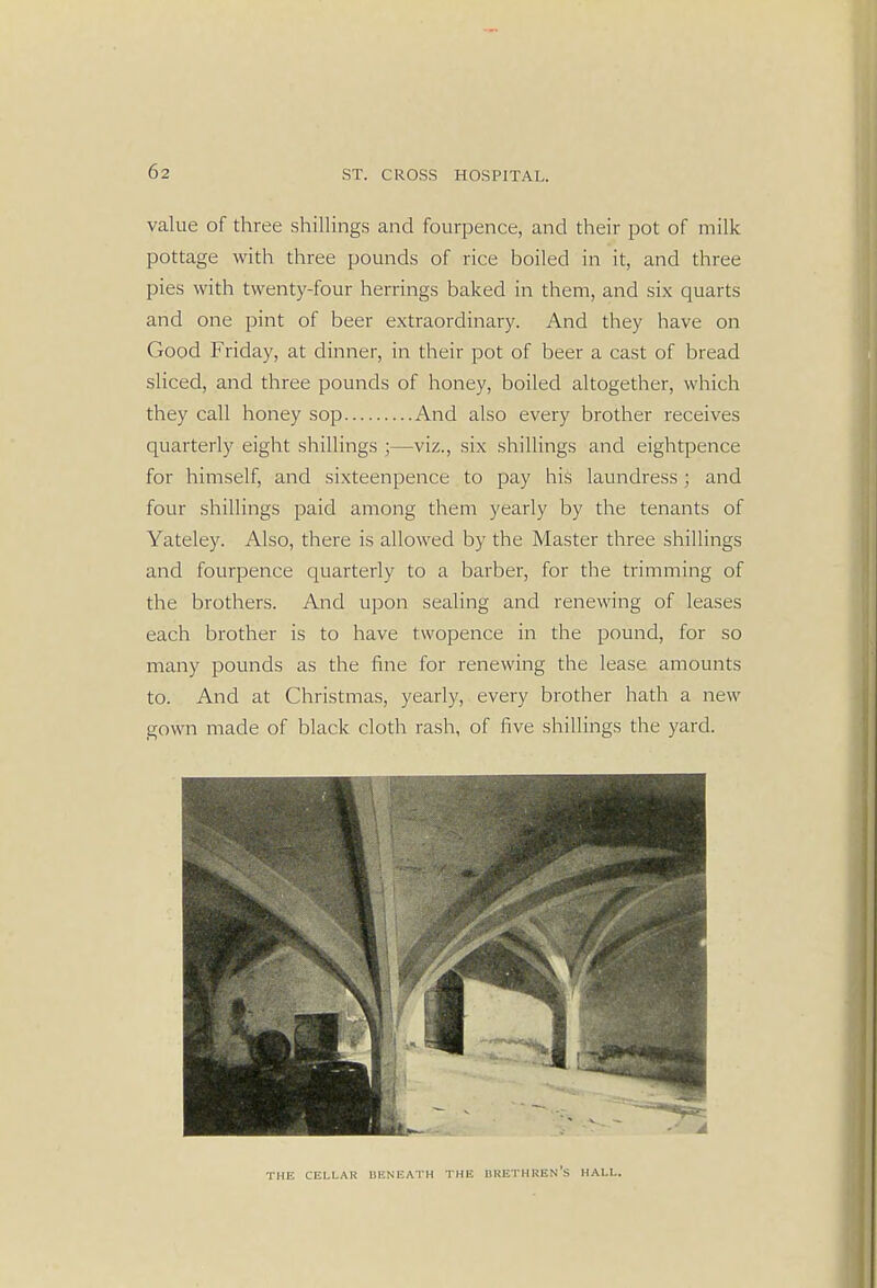 value of three shillings and fourpence, and their pot of milk pottage with three pounds of rice boiled in it, and three pies with twenty-four herrings baked in them, and six quarts and one pint of beer extraordinary. And they have on Good Friday, at dinner, in their pot of beer a cast of bread sliced, and three pounds of honey, boiled altogether, which they call honey sop And also every brother receives quarterly eight shillings ;—viz., six shillings and eightpence for himself, and sixteenpence to pay his laundress; and four shillings paid among them yearly by the tenants of Yateley. Also, there is allowed by the Master three shillings and fourpence quarterly to a barber, for the trimming of the brothers. And upon sealing and renewing of leases each brother is to have twopence in the pound, for so many pounds as the fine for renewing the lease amounts to. And at Christmas, yearly, every brother hath a new gown made of black cloth rash, of five shillings the yard. THE CELLAR BENEATH THE UKETHREN'S HALL.