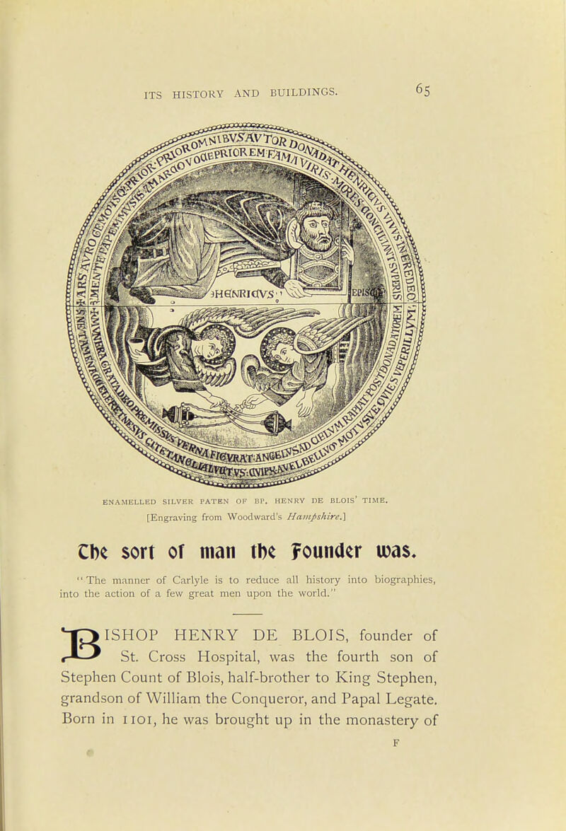 ENAMELLED SILVER PATEN OF BP. HENRY DE BLOIS' TIME. [Engraving from Woodward's HamJ>shire.\ CIk sort of man tbe founder was. The manner of Carlyle is to reduce all history into biographies, into the action of a few great men upon the world. BISHOP HENRY DE BLOIS, founder of St. Cross Hospital, was the fourth son of Stephen Count of Blois, half-brother to King Stephen, grandson of William the Conqueror, and Papal Legate. Born in hoi, he was brought up in the monastery of F