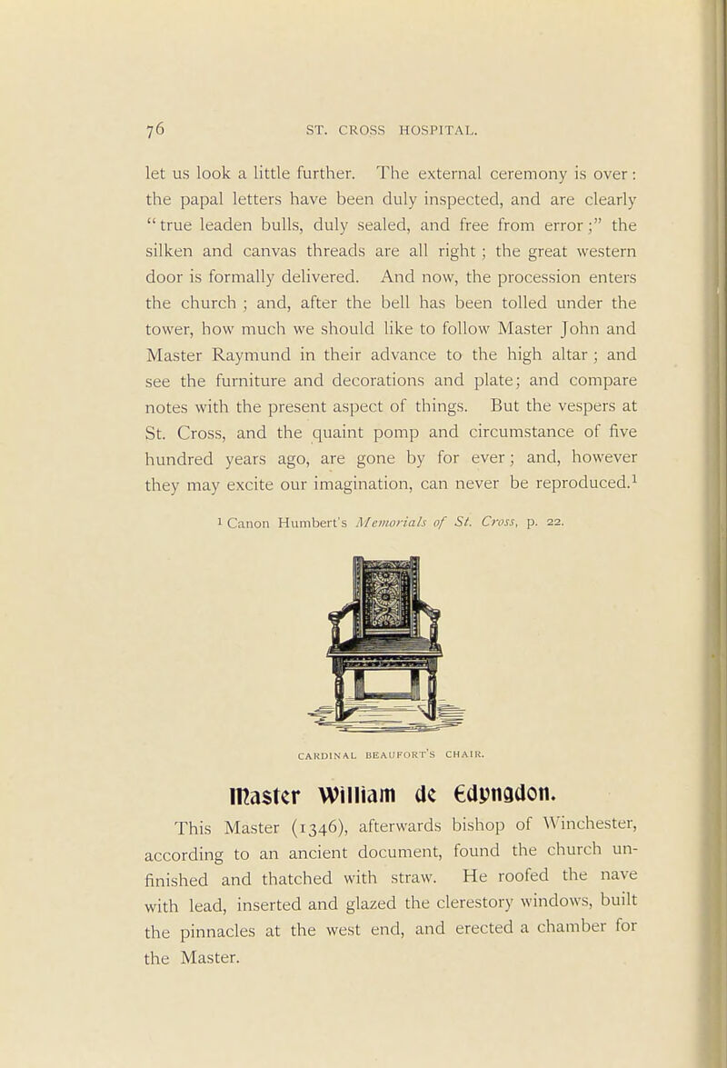 let us look a little further. The external ceremony is over: the papal letters have been duly inspected, and are clearly true leaden bulls, duly sealed, and free from error; the silken and canvas threads are all right ; the great western door is formally delivered. And now, the procession enters the church ; and, after the bell has been tolled under the tower, how much we should like to follow Master John and Master Raymund in their advance to the high altar ; and see the furniture and decorations and plate; and compare notes with the present aspect of things. But the vespers at St. Cross, and the quaint pomp and circumstance of five hundred years ago, are gone by for ever; and, however they may excite our imagination, can never be reproduced.1 1 Canon Humbert's Memorials of St. Cross, p. 22. cardinal Beaufort's chair. master William de edpnadon. This Master (1346), afterwards bishop of Winchester, according to an ancient document, found the church un- finished and thatched with straw. He roofed the nave with lead, inserted and glazed the clerestory windows, built the pinnacles at the west end, and erected a chamber for the Master.
