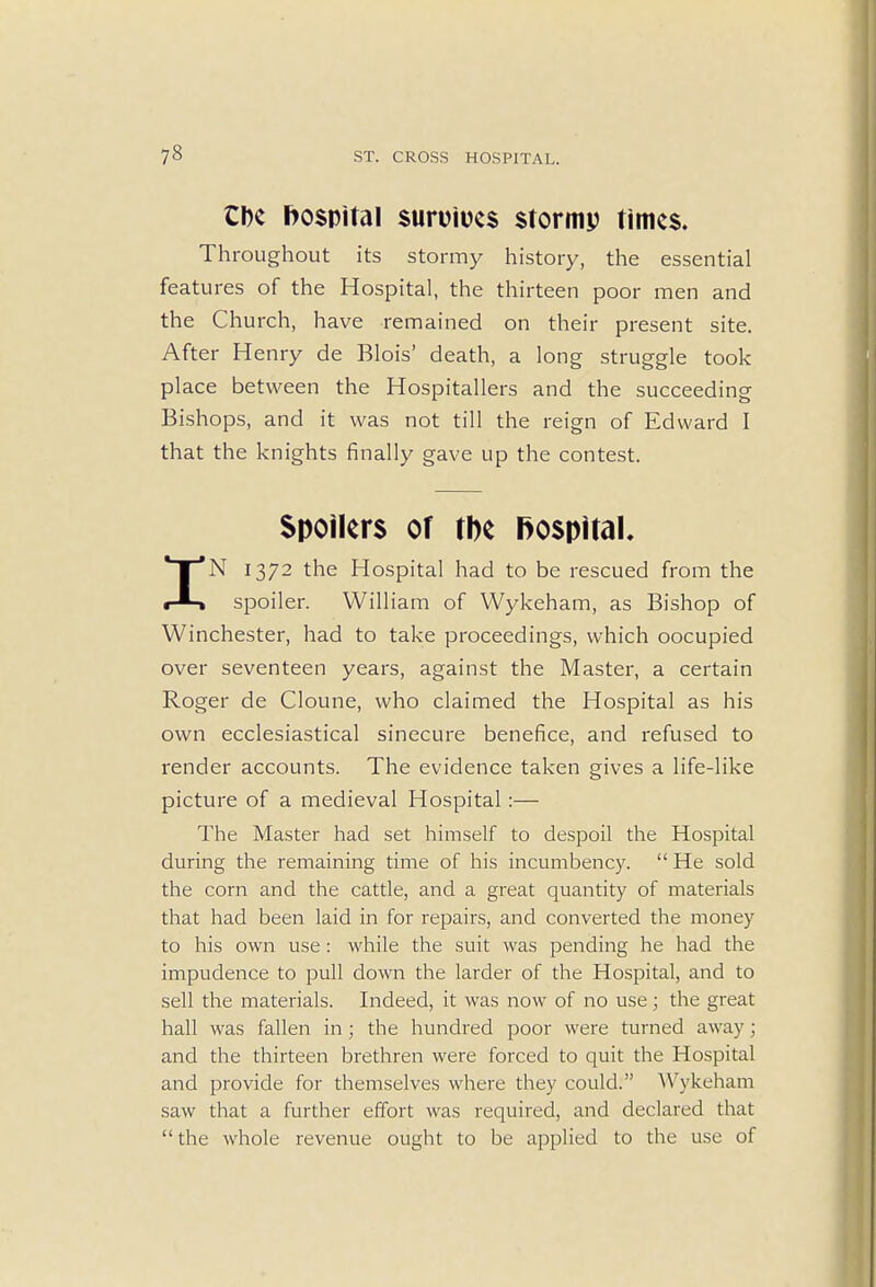 Ok hospital suruiues stormp times. Throughout its stormy history, the essential features of the Hospital, the thirteen poor men and the Church, have remained on their present site. After Henry de Blois' death, a long struggle took place between the Hospitallers and the succeeding Bishops, and it was not till the reign of Edward I that the knights finally gave up the contest. Spoilers of the hospital, IN 1372 the Hospital had to be rescued from the spoiler. William of Wykeham, as Bishop of Winchester, had to take proceedings, which oocupied over seventeen years, against the Master, a certain Roger de Cloune, who claimed the Hospital as his own ecclesiastical sinecure benefice, and refused to render accounts. The evidence taken gives a life-like picture of a medieval Hospital:— The Master had set himself to despoil the Hospital during the remaining time of his incumbency.  He sold the corn and the cattle, and a great quantity of materials that had been laid in for repairs, and converted the money to his own use: while the suit was pending he had the impudence to pull down the larder of the Hospital, and to sell the materials. Indeed, it was now of no use; the great hall was fallen in; the hundred poor were turned away; and the thirteen brethren were forced to quit the Hospital and provide for themselves where they could. Wykeham saw that a further effort was required, and declared that the whole revenue ought to be applied to the use of
