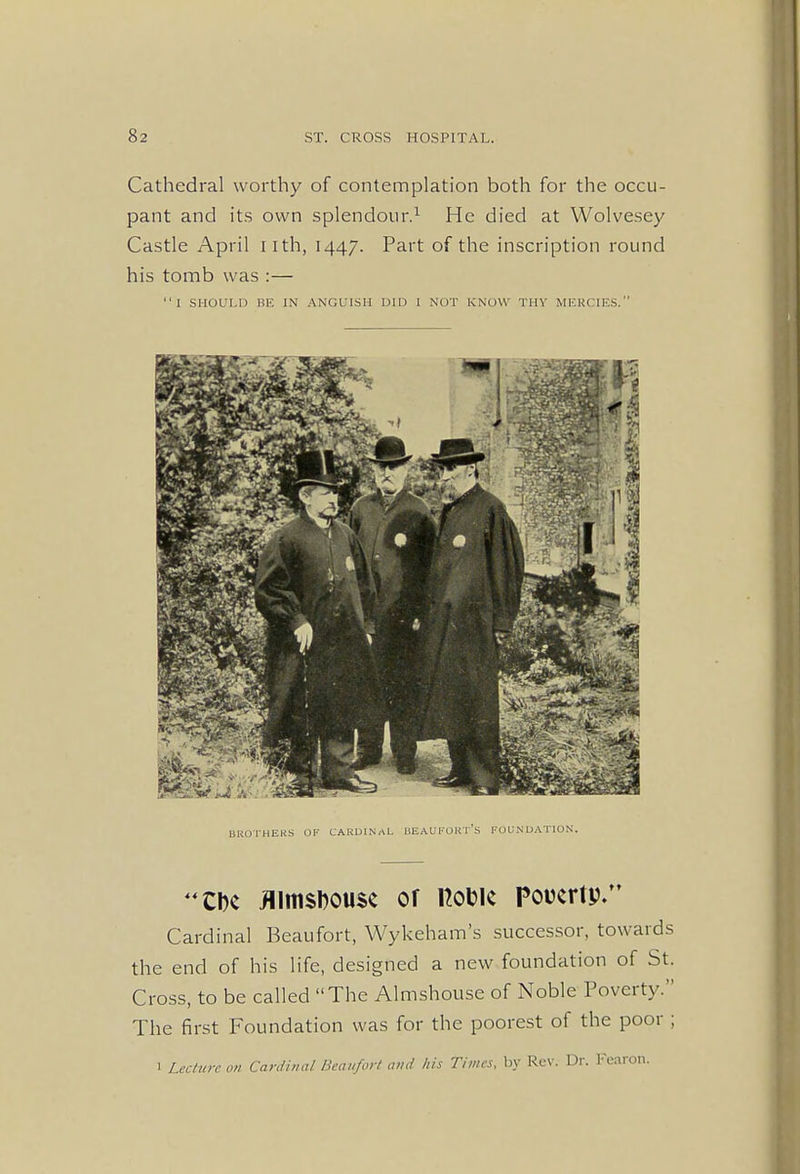 Cathedral worthy of contemplation both for the occu- pant and its own splendour.1 He died at Wolvesey Castle April iith, 1447. Part of the inscription round his tomb was :— I SHOULD BE IN ANGUISH DID I NUT KNOW Tin' MERCIES. BROTHERS OF CARDINAL BEAUFORT'S FOUNDATION. CDc flimsDouse or ttook Poverty. Cardinal Beaufort, Wykeham's successor, towards the end of his life, designed a new foundation of St. Cross, to be called The Almshouse of Noble Poverty. The first Foundation was for the poorest of the poor ; 1 Lecture on Cardinal Beaufort and his Times, by Rev. Dr. Fearon.