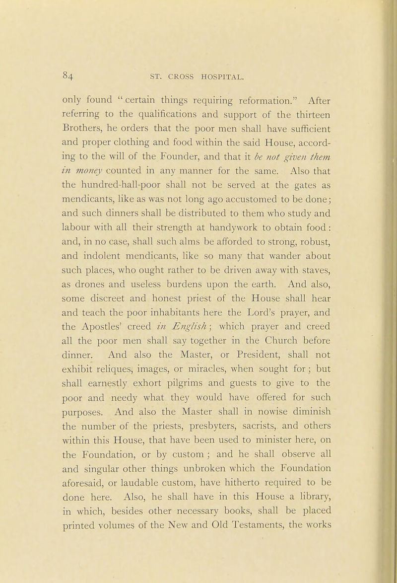 only found  certain things requiring reformation. After referring to the qualifications and support of the thirteen Brothers, he orders that the poor men shall have sufficient and proper clothing and food within the said House, accord- ing to the will of the Founder, and that it be not given them in money counted in any manner for the same. Also that the hundred-hall-poor shall not be served at the gates as mendicants, like as was not long ago accustomed to be done; and such dinners shall be distributed to them who study and labour with all their strength at handywork to obtain food: and, in no case, shall such alms be afforded to strong, robust, and indolent mendicants, like so many that wander about such places, who ought rather to be driven away with staves, as drones and useless burdens upon the earth. And also, some discreet and honest priest of the House shall hear and teach the poor inhabitants here the Lord's prayer, and the Apostles' creed in English ; which prayer and creed all the poor men shall say together in the Church before dinner. And also the Master, or President, shall not exhibit reliques, images, or miracles, when sought for ; but shall earnestly exhort pilgrims and guests to give to the poor and needy what they would have offered for such purposes. And also the Master shall in nowise diminish the number of the priests, presbyters, sacrists, and others within this House, that have been used to minister here, on the Foundation, or by custom ; and he shall observe all and singular other things unbroken which the Foundation aforesaid, or laudable custom, have hitherto required to be done here. Also, he shall have in this House a library, in which, besides other necessary books, shall be placed printed volumes of the New and Old Testaments, the works