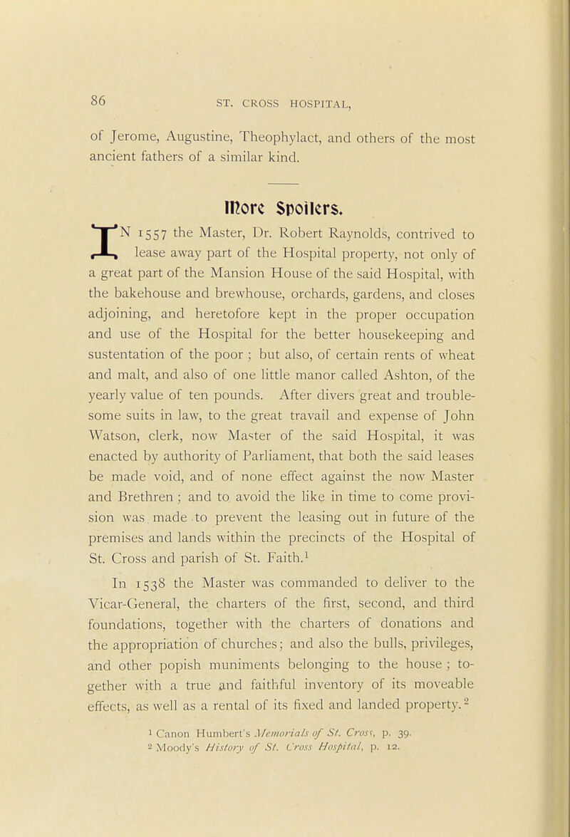 of Jerome, Augustine, Theophylact, and others of the most ancient fathers of a similar kind. more Spoilers. IN 1557 the Master, Dr. Robert Raynolds, contrived to lease away part of the Hospital property, not only of a great part of the Mansion House of the said Hospital, with the bakehouse and brewhouse, orchards, gardens, and closes adjoining, and heretofore kept in the proper occupation and use of the Hospital for the better housekeeping and sustentation of the poor ; but also, of certain rents of wheat and malt, and also of one little manor called Ashton, of the yearly value of ten pounds. After divers great and trouble- some suits in law, to the great travail and expense of John Watson, clerk, now Master of the said Hospital, it was enacted by authority of Parliament, that both the said leases be made void, and of none effect against the now Master and Brethren ; and to avoid the like in time to come provi- sion was made to prevent the leasing out in future of the premises and lands within the precincts of the Hospital of St. Cross and parish of St. Faith.1 In 1538 the Master was commanded to deliver to the Vicar-General, the charters of the first, second, and third foundations, together with the charters of donations and the appropriation of churches; and also the bulls, privileges, and other popish muniments belonging to the house ; to- gether with a true and faithful inventory of its moveable effects, as well as a rental of its fixed and landed property.2 1 Canon Humbert's Memorials of St. Crost, p. 39. - Moody's History of St. Cross Hospital, p. 12.