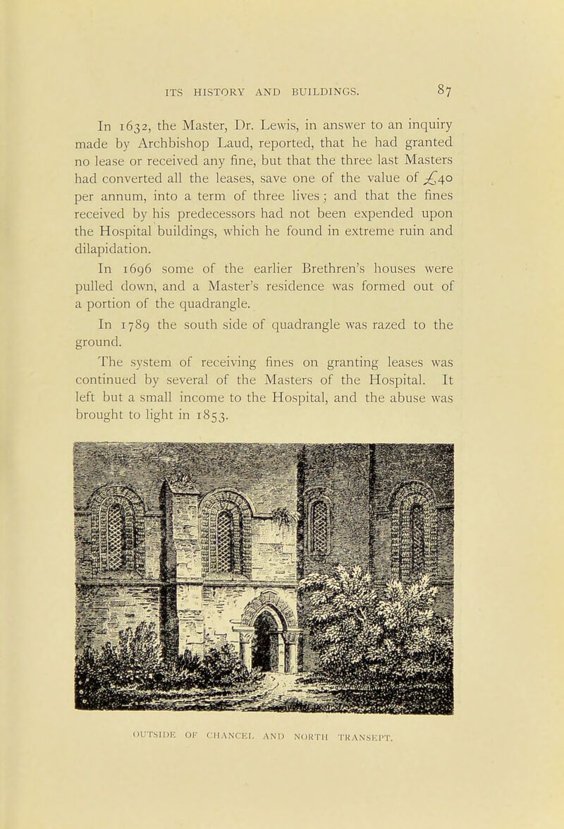 In 1632, the Master, Dr. Lewis, in answer to an inquiry made by Archbishop Laud, reported, that he had granted no lease or received any fine, but that the three last Masters had converted all the leases, save one of the value of £40 per annum, into a term of three lives; and that the fines received by his predecessors had not been expended upon the Hospital buildings, which he found in extreme ruin and dilapidation. In 1696 some of the earlier Brethren's houses were pulled down, and a Master's residence was formed out of a portion of the quadrangle. In 1789 the south side of quadrangle was razed to the ground. The system of receiving fines on granting leases was continued by several of the Masters of the Hospital. It left but a small income to the Hospital, and the abuse was brought to light in 1853. OUTSIDE OF CHANCEI. AND NORTH TRANSEPT.