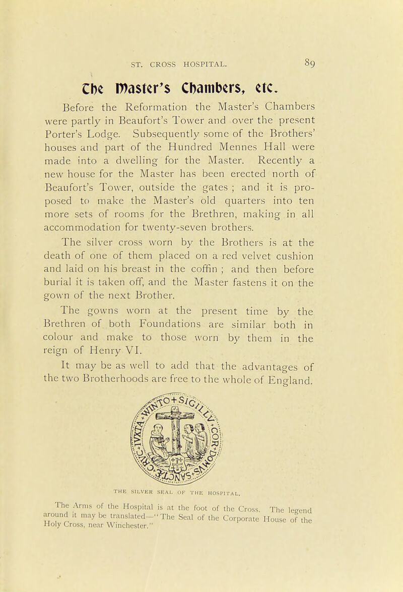 Che roaster's Chambers, etc. Before the Reformation the Master's Chambers were partly in Beaufort's Tower and over the present Porter's Lodge. Subsequently some of the Brothers' houses and part of the Hundred Mennes Hall were made into a dwelling for the Master. Recently a new house for the Master has been erected north of Beaufort's Tower, outside the gates ; and it is pro- posed to make the Master's old quarters into ten more sets of rooms for the Brethren, making in all accommodation for twenty-seven brothers. The silver cross worn by the Brothers is at the death of one of them placed on a red velvet cushion and laid on his breast in the coffin ; and then before burial it is taken off, and the Master fastens it on the gown of the next Brother. The gowns worn at the present time by the Brethren of both Foundations are similar both in colour and make to those worn by them in the reign of Henry VI. It may be as well to add that the advantages of the two Brotherhoods are free to the whole of Encdand. THE SILVER SEAL OF THE HOSPITAL. The Arms of the Hospital is at the foot of the Cross. The legend around ,t maybe translated- The Seal of the Corporate House of the Holy Cross, near Winchester.