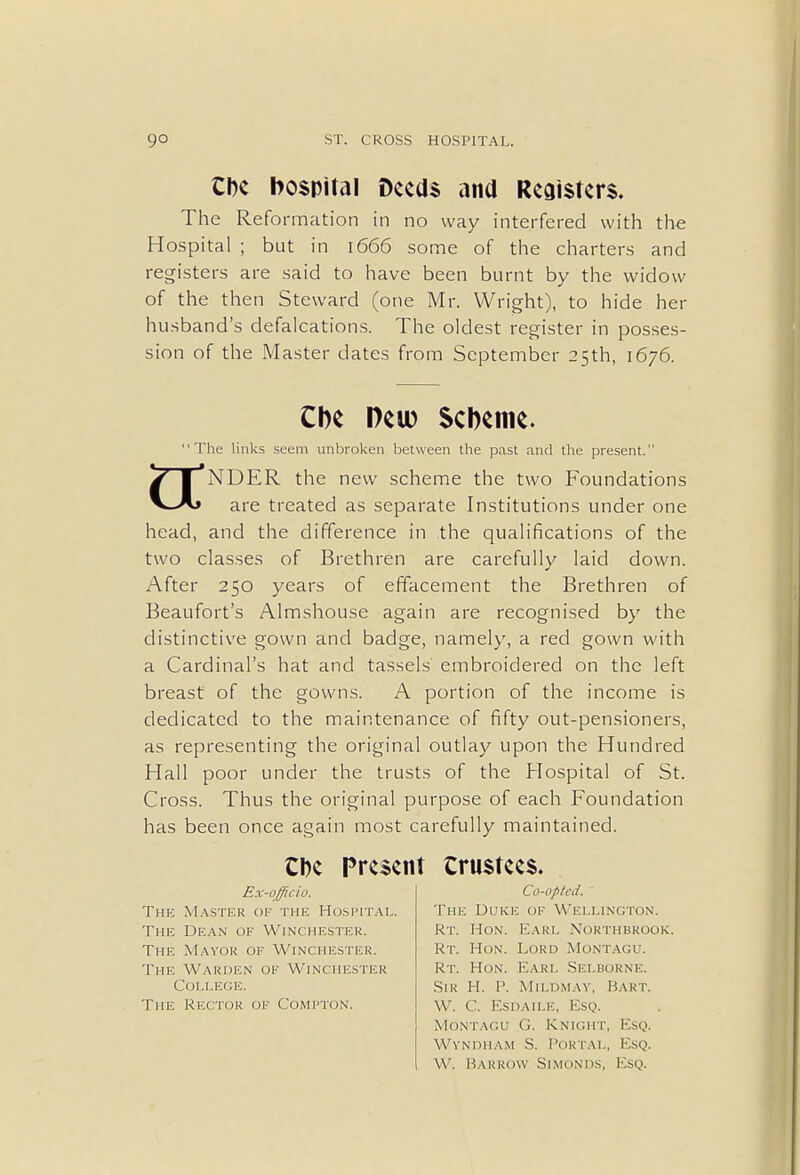 the hospital Deeds and Registers. The Reformation in no way interfered with the Hospital ; but in 1666 some of the charters and registers are said to have been burnt by the widow of the then Steward (one Mr. Wright), to hide her husband's defalcations. The oldest register in posses- sion of the Master dates from September 25th, 1676. Cbe Pew Scheme. The links seem unbroken between the past and the present. 7| NDER the new scheme the two Foundations are treated as separate Institutions under one head, and the difference in the qualifications of the two classes of Brethren are carefully laid down. After 250 years of effacement the Brethren of Beaufort's Almshouse again are recognised by the distinctive gown and badge, namely, a red gown with a Cardinal's hat and tassels embroidered on the left breast of the gowns. A portion of the income is dedicated to the maintenance of fifty out-pensioners, as representing the original outlay upon the Hundred Hall poor under the trusts of the Hospital of St. Cross. Thus the original purpose of each Foundation has been once again most carefully maintained. Cbe Present trustees. Ex-officio. The Master of the Hospital. The Dean of Winchester. The Mayor of Winchester. The Warden of Winchester College. The Rector of Compton. Co-opted. The Duke of Wellington. Rt. Hon. Earl Northbrook. Rt. Hon. Lord Montagu. Rt. Hon. Earl Selborne. Sir H. P. Mildmay, Bart. W. C. Esdaile, Esq. Montagu G. Knight, Esq. Wyndham S. Portal, Esq. W. Barrow Simonds, Esq.