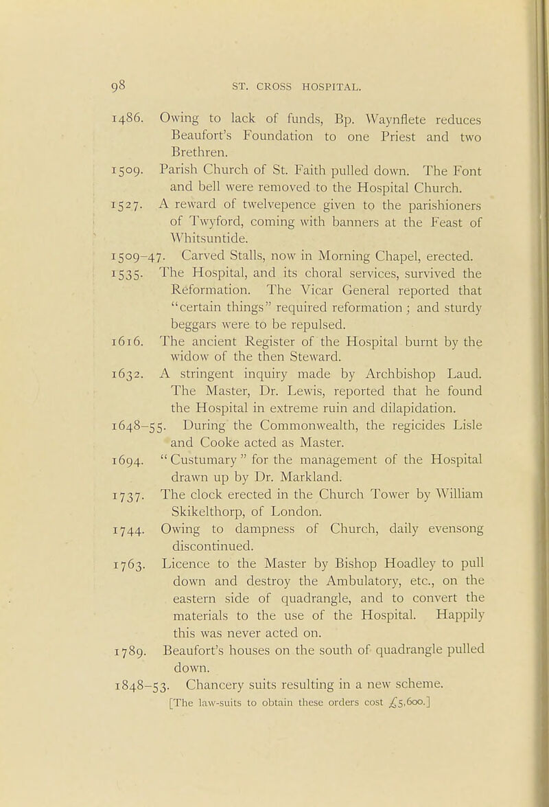 i486. Owing to lack of funds, Bp. Waynflete reduces Beaufort's Foundation to one Priest and two Brethren. 1509. Parish Church of St. Faith pulled down. The Font and bell were removed to the Hospital Church. 1527. A reward of twelvepence given to the parishioners of Twyford, coming with banners at the Feast of Whitsuntide. 1509-47. Carved Stalls, now in Morning Chapel, erected. 1535. The Hospital, and its choral services, survived the Reformation. The Vicar General reported that certain things required reformation ; and sturdy beggars were to be repulsed. 1616. The ancient Register of the Hospital burnt by the widow of the then Steward. 1632. A stringent inquiry made by Archbishop Laud. The Master, Dr. Lewis, reported that he found the Hospital in extreme ruin and dilapidation. 1648-55. During the Commonwealth, the regicides Lisle and Cooke acted as Master. 1694.  Custumary  for the management of the Hospital drawn up by Dr. Markland. 1737. The clock erected in the Church Tower by William Skikelthorp, of London. 1744. Owing to dampness of Church, daily evensong discontinued. 1763. Licence to the Master by Bishop Hoadley to pull down and destroy the Ambulatory, etc., on the eastern side of quadrangle, and to convert the materials to the use of the Hospital. Happily this was never acted on. 1789. Beaufort's houses on the south of quadrangle pulled down. 1848-53. Chancery suits resulting in a new scheme. [The law-suits to obtain these orders cost .£5,600.]