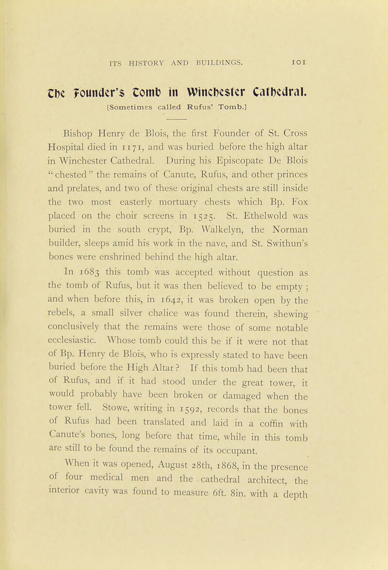 Cbe founder's tomfc in Winchester Catbedral. [Sometimes called Rufus' Tomb.] Bishop Henry de Blois, the first Founder of St. Cross Hospital died in 1171, and was buried before the high altar in Winchester Cathedral. During his Episcopate De Blois  chested  the remains of Canute, Rufus, and other princes and prelates, and two of these original chests are still inside the two most easterly mortuary chests which Bp. Fox placed on the choir screens in 1525. St. Ethelwold was buried in the south crypt, Bp. Walkelyn, the Norman builder, sleeps amid his work in the nave, and St. Swithun's bones were enshrined behind the high altar. In 1683 this tomb was accepted without question as the tomb of Rufus, but it was then believed to be empty ; and when before this, in 1642, it was broken open by the rebels, a small silver chalice was found therein, shewing conclusively that the remains were those of some notable ecclesiastic. Whose tomb could this be if it were not that of Bp. Henry de Blois, who is expressly stated to have been buried before the High Altar ? If this tomb had been that of Rufus, and if it had stood under the great tower, it would probably have been broken or damaged when the tower fell. Stowe, writing in 1592, records that the bones of Rufus had been translated and laid in a coffin with Canute's bones, long before that time, while in this tomb are still to be found the remains of its occupant. When it was opened, August 28th, 1868, in the presence of four medical men and the cathedral architect, the interior cavity was found to measure 6ft. Sin. with a depth