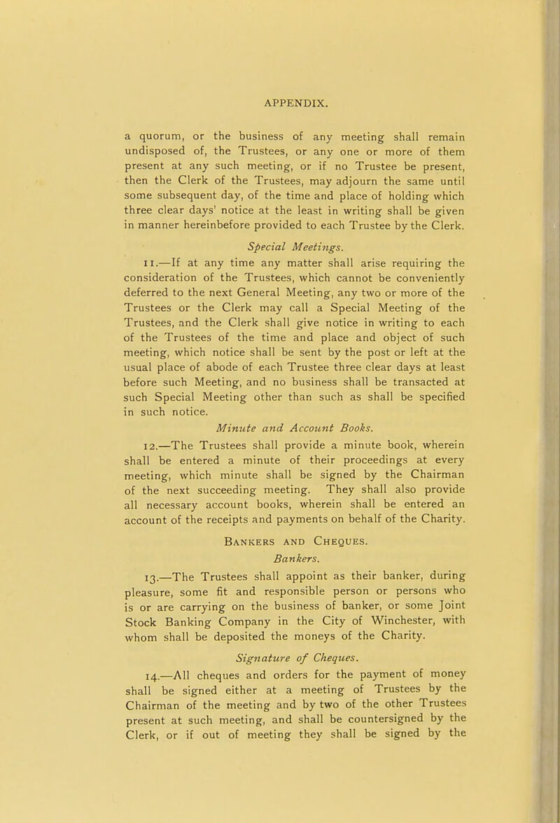 a quorum, or the business of any meeting shall remain undisposed of, the Trustees, or any one or more of them present at any such meeting, or if no Trustee be present, then the Clerk of the Trustees, may adjourn the same until some subsequent day, of the time and place of holding which three clear days' notice at the least in writing shall be given in manner hereinbefore provided to each Trustee by the Clerk. Special Meetings. 11. —If at any time any matter shall arise requiring the consideration of the Trustees, which cannot be conveniently deferred to the next General Meeting, any two or more of the Trustees or the Clerk may call a Special Meeting of the Trustees, and the Clerk shall give notice in writing to each of the Trustees of the time and place and object of such meeting, which notice shall be sent by the post or left at the usual place of abode of each Trustee three clear days at least before such Meeting, and no business shall be transacted at such Special Meeting other than such as shall be specified in such notice. Minute and Account Books. 12. —The Trustees shall provide a minute book, wherein shall be entered a minute of their proceedings at every meeting, which minute shall be signed by the Chairman of the next succeeding meeting. They shall also provide all necessary account books, wherein shall be entered an account of the receipts and payments on behalf of the Charity. Bankers and Cheques. Bankers. 13. —The Trustees shall appoint as their banker, during pleasure, some fit and responsible person or persons who is or are carrying on the business of banker, or some Joint Stock Banking Company in the City of Winchester, with whom shall be deposited the moneys of the Charity. Signature of Cheques. 14. —All cheques and orders for the payment of money shall be signed either at a meeting of Trustees by the Chairman of the meeting and by two of the other Trustees present at such meeting, and shall be countersigned by the Clerk, or if out of meeting they shall be signed by the