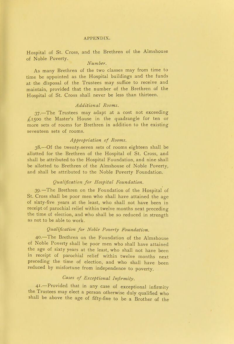 Hospital of St. Cross, and the Brethren of the Almshouse of Noble Poverty. Number. As many Brethren of the two classes may from time to time be appointed as the Hospital buildings and the funds at the disposal of the Trustees may suffice to receive and maintain, provided that the number of the Brethren of the Hospital of St. Cross shall never be less than thirteen. Additional Rooms. 37. —The Trustees may adapt at a cost not exceeding £1500 the Master's House in the quadrangle for ten or more sets of rooms for Brethren in addition to the existing seventeen sets of rooms. Appropriation of Rooms. 38. —Of the twenty-seven sets of rooms eighteen shall be allotted for the Brethren of the Hospital of St. Cross, and shall be attributed to the Hospital Foundation, and nine shall be allotted to Brethren of the Almshouse of Noble Poverty, and shall be attributed to the Noble Poverty Foundation. Qualification for Hospital Foundation. 39. —The Brethren on the Foundation of the Hospital of St. Cross shall be poor men who shall have attained the age of sixty-five years at the least, who shall not have been in receipt of parochial relief within twelve months next preceding the time of election, and who shall be so reduced in strength as not to be able to work. Qualification for Noble Poverty Foundation. 40. —The Brethren on the Foundation of the Almshouse of Noble Poverty shall be poor men who shall have attained the age of sixty years at the least, who shall not have been in receipt of parochial relief within twelve months next preceding the time of election, and who shall have been reduced by misfortune from independence to poverty. Cases of Exceptional Infirmity. 41. —Provided that in any case of exceptional infirmity the Trustees may elect a person otherwise duly qualified who shall be above the age of fifty-five to be a Brother of the