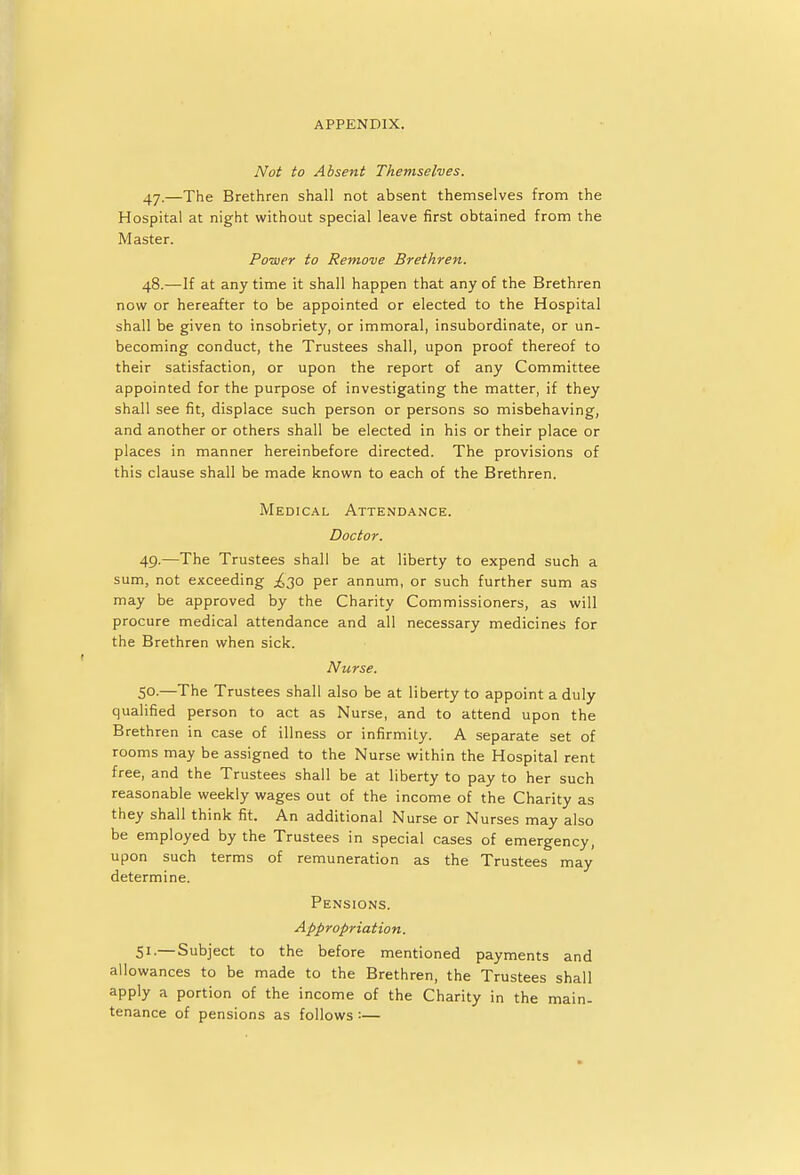 Not to Absent Themselves. 47. —The Brethren shall not absent themselves from the Hospital at night without special leave first obtained from the Master. Power to Remove Brethren. 48. —If at any time it shall happen that any of the Brethren now or hereafter to be appointed or elected to the Hospital shall be given to insobriety, or immoral, insubordinate, or un- becoming conduct, the Trustees shall, upon proof thereof to their satisfaction, or upon the report of any Committee appointed for the purpose of investigating the matter, if they shall see fit, displace such person or persons so misbehaving, and another or others shall be elected in his or their place or places in manner hereinbefore directed. The provisions of this clause shall be made known to each of the Brethren. Medical Attendance. Doctor. 49. —The Trustees shall be at liberty to expend such a sum, not exceeding ^30 per annum, or such further sum as may be approved by the Charity Commissioners, as will procure medical attendance and all necessary medicines for the Brethren when sick. Nurse. 5°-—The Trustees shall also be at liberty to appoint a duly qualified person to act as Nurse, and to attend upon the Brethren in case of illness or infirmity. A separate set of rooms may be assigned to the Nurse within the Hospital rent free, and the Trustees shall be at liberty to pay to her such reasonable weekly wages out of the income of the Charity as they shall think fit. An additional Nurse or Nurses may also be employed by the Trustees in special cases of emergency, upon such terms of remuneration as the Trustees may determine. Pensions. Appropriation. 51.— Subject to the before mentioned payments and allowances to be made to the Brethren, the Trustees shall apply a portion of the income of the Charity in the main- tenance of pensions as follows :—