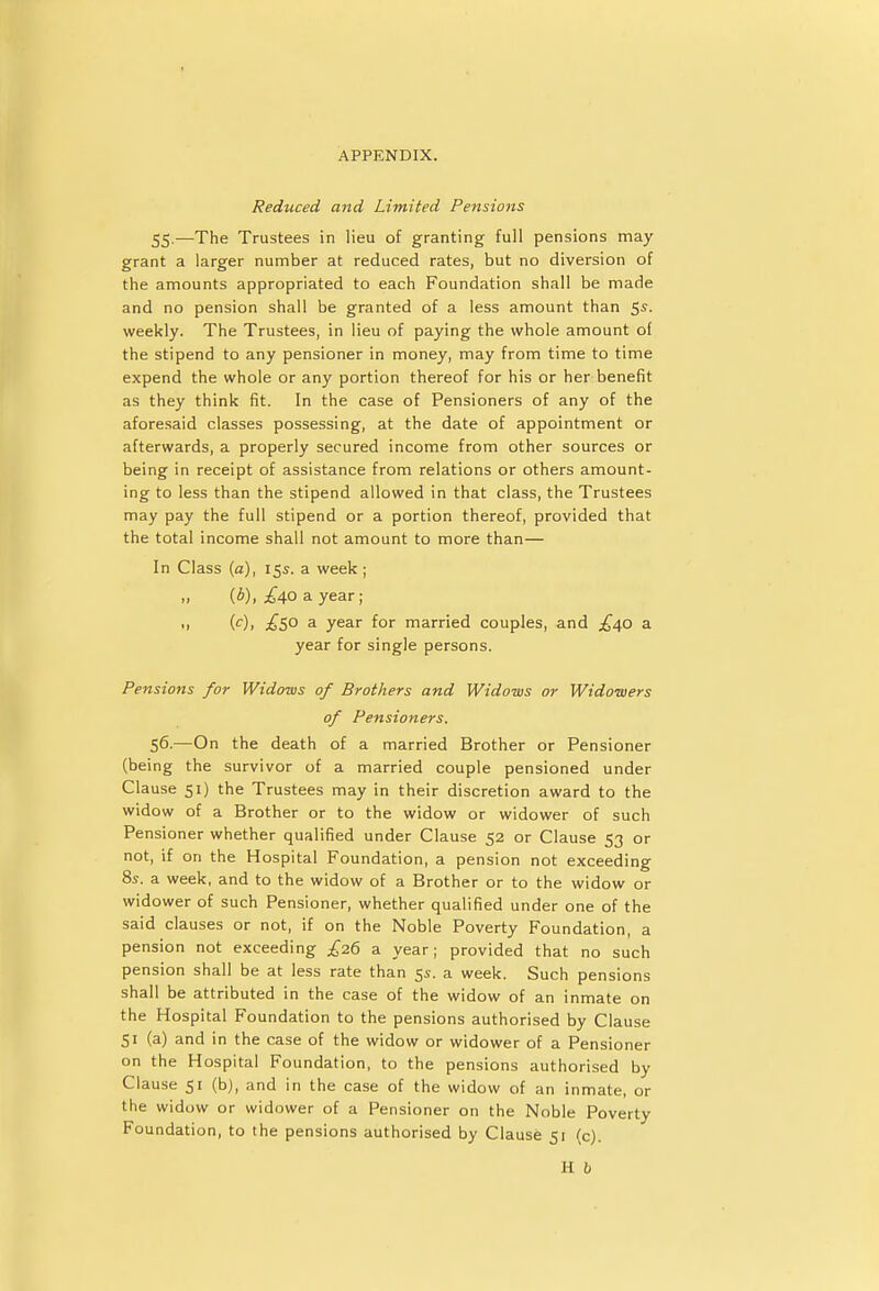 Reduced and Limited Pensions 55.—The Trustees in lieu of granting full pensions may grant a larger number at reduced rates, but no diversion of the amounts appropriated to each Foundation shall be made and no pension shall be granted of a less amount than 5s. weekly. The Trustees, in lieu of paying the whole amount of the stipend to any pensioner in money, may from time to time expend the whole or any portion thereof for his or her benefit as they think fit. In the case of Pensioners of any of the aforesaid classes possessing, at the date of appointment or afterwards, a properly secured income from other sources or being in receipt of assistance from relations or others amount- ing to less than the stipend allowed in that class, the Trustees may pay the full stipend or a portion thereof, provided that the total income shall not amount to more than— In Class (a), 15s. a week ; » (b), £40 a year; • 1 (c)< £5° a year for married couples, and £40 a year for single persons. Pensions for Widows of Brothers and Widows or Widowers of Pensioners. 56-—On the death of a married Brother or Pensioner (being the survivor of a married couple pensioned under Clause 51) the Trustees may in their discretion award to the widow of a Brother or to the widow or widower of such Pensioner whether qualified under Clause 52 or Clause 53 or not, if on the Hospital Foundation, a pension not exceeding 8s. a week, and to the widow of a Brother or to the widow or widower of such Pensioner, whether qualified under one of the said clauses or not, if on the Noble Poverty Foundation, a pension not exceeding £26 a year; provided that no such pension shall be at less rate than 5s. a week. Such pensions shall be attributed in the case of the widow of an inmate on the Hospital Foundation to the pensions authorised by Clause 51 (a) and in the case of the widow or widower of a Pensioner on the Hospital Foundation, to the pensions authorised by Clause 51 (b), and in the case of the widow of an inmate, or the widow or widower of a Pensioner on the Noble Poverty Foundation, to the pensions authorised by Clause 51 (c). H b