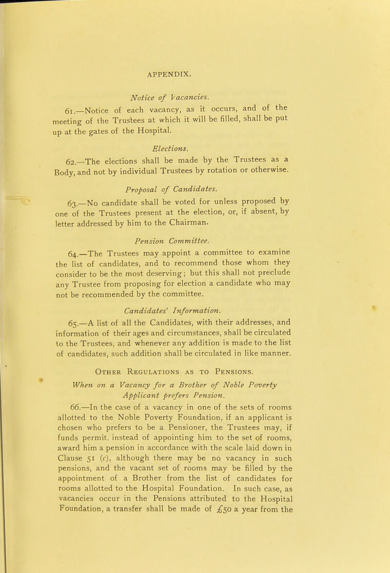 Notice of Vacancies. q1 —Notice of each vacancy, as it occurs, and of the meeting of the Trustees at which it will be filled, shall be put up at the gates of the Hospital. Elections. 62. —The elections shall be made by the Trustees as a Body, and not by individual Trustees by rotation or otherwise. Proposal of Candidates. 63. —No candidate shall be voted for unless proposed by one of the Trustees present at the election, or, if absent, by letter addressed by him to the Chairman. Pension Committee. 64. —The Trustees may appoint a committee to examine the list of candidates, and to recommend those whom they consider to be the most deserving; but this shall not preclude any Trustee from proposing for election a candidate who may not be recommended by the committee. Candidates' Information. 65. —A list of all the Candidates, with their addresses, and information of their ages and circumstances, shall be circulated to the Trustees, and whenever any addition is made to the list of candidates, such addition shall be circulated in like manner. Other Regulations as to Pensions. When on a Vacancy for a Brother of Noble Poverty Applicant prefers Pension. 66. —In the case of a vacancy in one of the sets of rooms allotted to the Noble Poverty Foundation, if an applicant is chosen who prefers to be a Pensioner, the Trustees may, if funds permit, instead of appointing him to the set of rooms, award him a pension in accordance with the scale laid down in Clause 51 (c), although there may be no vacancy in such pensions, and the vacant set of rooms may be filled by the appointment of a Brother from the list of candidates for rooms allotted to the Hospital Foundation. In such case, as vacancies occur in the Pensions attributed to the Hospital Foundation, a transfer shall be made of ^50 a year from the