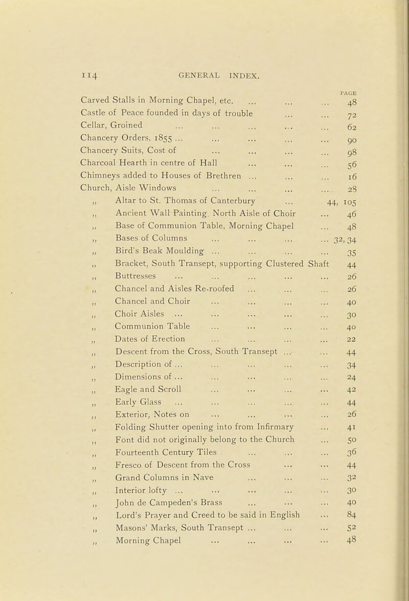 Carved Stalls in Morning Chapel, etc. I'AGE 48 Castle of Peace founded in days of trouble 72 Cellar, Groined 02 Chancery Orders, 1855 ... 90 Chancery Suits, Cost of 98 Charcoal Hearth in centre of Hall 5° Chimneys added to Houses of Brethren ... 10 Church, Aisle Windows 23 Altar to St. Thomas of Canterbury 44. Ancient Wall Painting, North Aisle of Choir 40 Base of Communion Table, Morning Chapel 4» j» Bases of Columns ... 32 . 34 0 Bird's Beak Moulding ... 35 j) Bracket, South Transept, supporting Clustered Shaft A A 44 »> Rtittrp^'if*^ 1 > lilLlVJ.lVyJ .•• ... ill . * . 20 }> Chancel and Aisles Re-roofed 26 i > Chancel and Choir Art 4U >> Choir Aisles 30 Communion Table A r% »> Dates of Erection 22 »» Descent from the Cross, South Transept ... AA J! Description of ... 1A a Dimensions of ... OA )> Eagle and Scroll A2 T >y Early Glass A A 44 ) J Exterior, Notes on 26 t> Folding Shutter opening into from Infirmary A T i1 Font did not originally belong to the Church >} Fourteenth Century Tiles 36 a Fresco of Descent from the Cross 44 y> Grand Columns in Nave 32 )) Interior lofty ... 30 )> John de Campeden's Brass 40 )» Lord's Prayer and Creed to be said in English S4 j> Masons' Marks, South Transept ... 52 )) Morning Chapel 48