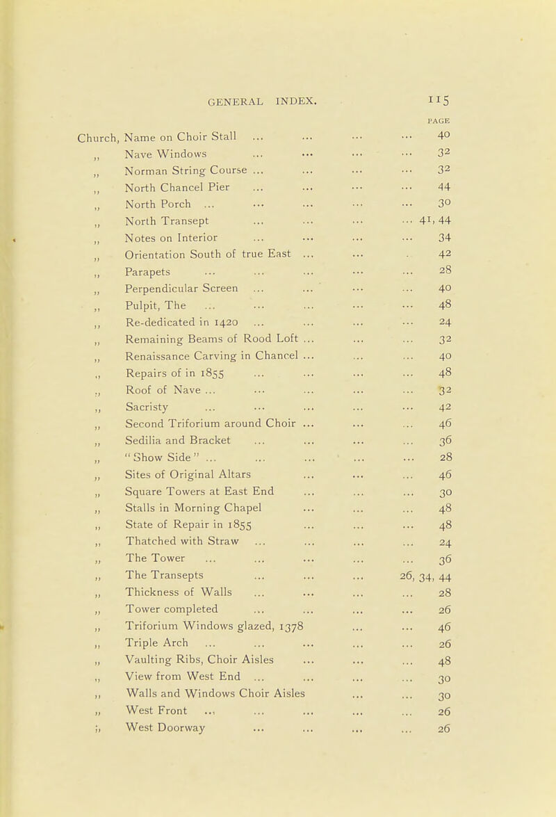 PAGE Church, Name on Choir Stall ... ... ••• ••• 4° „ Nave Windows ... ••• ••• ••• 32 „ Norman String Course ... ... ... ••• 32 „ North Chancel Pier ... ... ••• ••• 44 North Porch ... ... ... ••• — 3 North Transept ... ... ... • •• 41.44 „ Notes on Interior ... ... ... ... 34 „ Orientation South of true East ... ... 42 ,, Parapets ... ... ... •■• ■•• 28 „ Perpendicular Screen ... ... ••• ... 4° Pulpit, The .:. ... ... ... •■• 48 ,, Re-dedicated in 1420 ... ... ... ••• 24 Remaining Beams of Rood Loft ... ... ... 32 ,, Renaissance Carving in Chancel ... ... ... 40 ,, Repairs of in 1855 ... ... ... ... 48 ., Roof of Nave ... ... ... ... ... 32 ,, Sacristy ... ... ... ... •■- 42 ,, Second Triforium around Choir ... ... ... 46 ,, Sedilia and Bracket ... ... ... ... 36 „ Show Side ... ... ... ' ... ... 28 ,, Sites of Original Altars ... ... ... 46 „ Square Towers at East End ... ... ... 30 ,, Stalls in Morning Chapel ... ... ... 48 ,, State of Repair in 1855 ... ... ... 48 ,, Thatched with Straw ... ... ... ... 24 „ The Tower ... ... ... ... ... 36 ,, The Transepts ... ... ... 26, 34, 44 ,, Thickness of Walls ... ... ... ... 28 ,, Tower completed ... ... ... ... 26 ,, Triforium Windows glazed, 1378 ... ... 46 ,, Triple Arch ... ... ... ... ... 26 „ Vaulting Ribs, Choir Aisles ... ... ... 48 ,, View from West End ... ... ... ... 30 ,, Walls and Windows Choir Aisles ... ... 30 „ West Front .., ... ... ... ... 26 ;, West Doorway ... ... ... ... 26