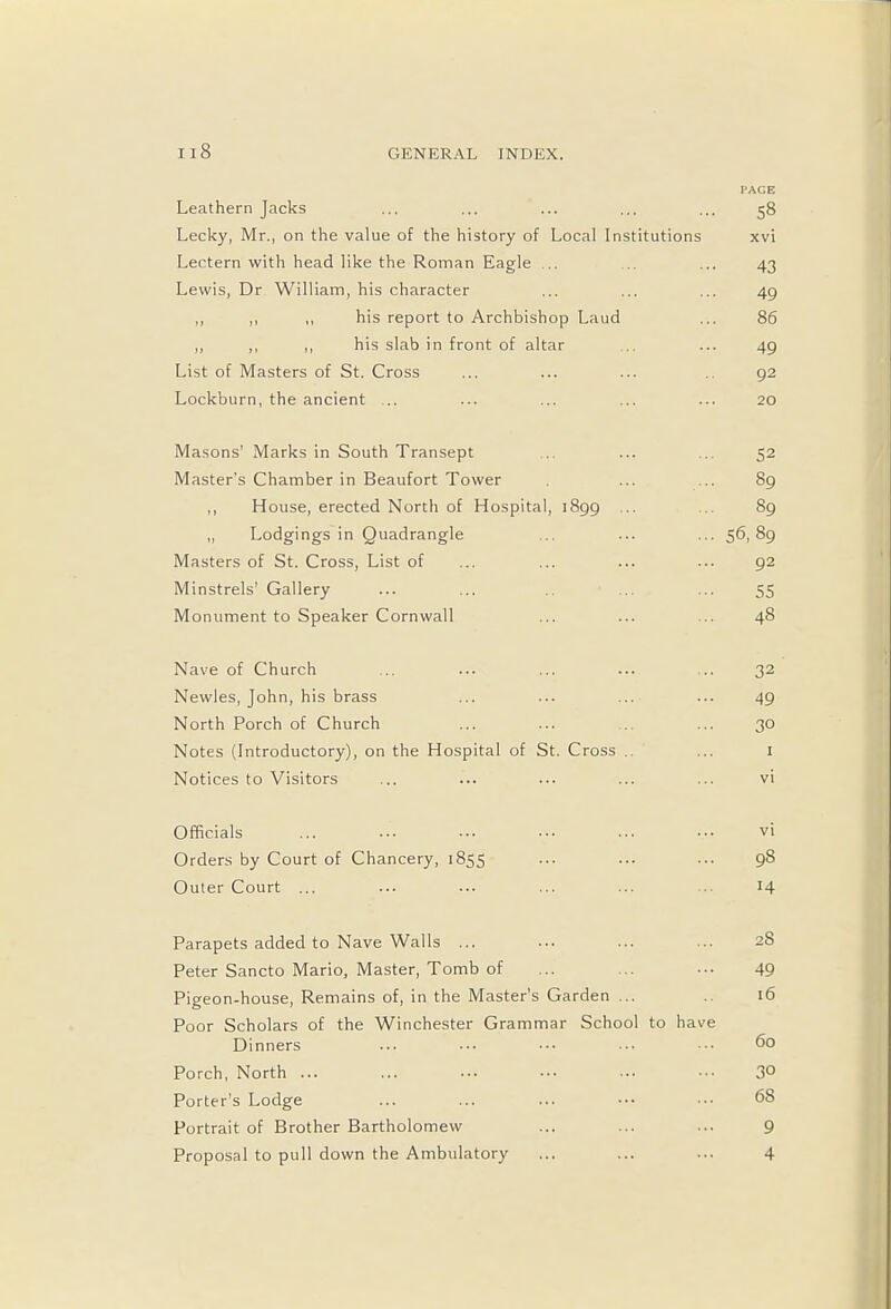 I'AGE Leathern Jacks ... ... ... ... ... 58 Lecky, Mr., on the value of the history of Local Institutions xvi Lectern with head like the Roman Eagle ... ... 43 Lewis, Dr William, his character ... ... ... 49 ,, ,, ,, his report to Archbishop Laud ... 86 ,, ,, ,, his slab in front of altar ... ... 49 List of Masters of St. Cross ... ... ... .. 92 Lockburn, the ancient ... ... ... ... ... 20 Masons' Marks in South Transept ... ... ... 52 Master's Chamber in Beaufort Tower . ... ... 89 ,, House, erected North of Hospital, 1899 ... ... 89 ,, Lodgings in Quadrangle ... ... ... 56,89 Masters of St. Cross, List of ... ... ... ... 92 Minstrels' Gallery ... ... .. ... ... 55 Monument to Speaker Cornwall ... ... ... 48 Nave of Church ... ... ... ... ... 32 Newles, John, his brass ... ... ... ... 49 North Porch of Church ... ... ... ... 30 Notes (Introductory), on the Hospital of St. Cross .. ... 1 Notices to Visitors ... ... ... ... ... vi Officials ... ... ... ... ... ••• vi Orders by Court of Chancery, 1855 ... ... ... 98 Outer Court ... ... ... ... ... ... 14 Parapets added to Nave Walls ... ... ... ... 28 Peter Sancto Mario, Master, Tomb of ... ... ... 49 Pigeon-house, Remains of, in the Master's Garden ... .. 16 Poor Scholars of the Winchester Grammar School to have Dinners ... ••• •■• ••• •■• 60 Porch, North ... ... ... ••• ... — 3° Porter's Lodge ... ... ... ••• ■•• 68 Portrait of Brother Bartholomew ... ... ... 9 Proposal to pull down the Ambulatory ... ... ... 4