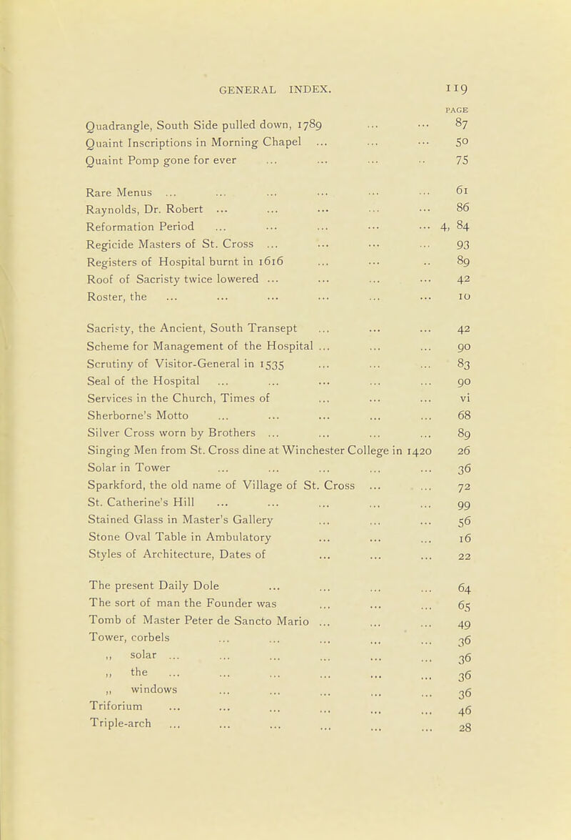 PAGE Quadrangle, South Side pulled down, 1789 ... ... 87 Quaint Inscriptions in Morning Chapel ... ... ••• 5° Quaint Pomp gone for ever ... ... ... .. 75 Rare Menus ... ... ... ... ••• ••• 61 Raynolds, Dr. Robert ... ... ... ... ••• 86 Reformation Period ... ... ... ••■ ... 4, 84 Regicide Masters of St. Cross ... ... ... ... 93 Registers of Hospital burnt in 1616 ... ... .. 89 Roof of Sacristy twice lowered ... ... ... ... 42 Roster, the ... ... ... ... ... ... 10 Sacristy, the Ancient, South Transept ... ... ... 42 Scheme for Management of the Hospital ... ... ... 90 Scrutiny of Visitor-General in 1535 ... ... ... 83 Seal of the Hospital ... ... ... ... ... 90 Services in the Church, Times of ... ... ... vi Sherborne's Motto ... ... ... ... ... 68 Silver Cross worn by Brothers ... ... ... ... 89 Singing Men from St. Cross dine at Winchester College in 1420 26 Solar in Tower ... ... ... ... ... 36 Sparkford, the old name of Village of St. Cross ... ... 72 St. Catherine's Hill ... ... ... ... ... gg Stained Glass in Master's Gallery ... ... ... 56 Stone Oval Table in Ambulatory ... ... ... 16 Styles of Architecture, Dates of ... ... ... 22 The present Daily Dole The sort of man the Founder was Tomb of Master Peter de Sancto Mario Tower, corbels ,, solar ... the ,, windows Triforium Triple-arch 64 65 49 36 36 36 36 46 28