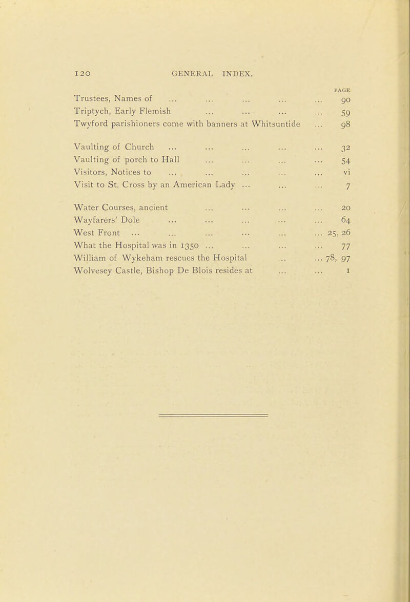 HAGE Trustees, Names of ... ... ... ... ... 90 Triptych, Early Flemish ... ... ... 59 Twyford parishioners come with banners at Whitsuntide ... 98 Vaulting of Church ... ... ... ... ... 32 Vaulting of porch to Hall ... ... ... ... 54 Visitors, Notices to ... ... ... ... ... vi Visit to St. Cross by an American Lady ... ... ... 7 Water Courses, ancient ... ... ... ... 20 Wayfarers' Dole ... ... ... ... ... 64 West Front ... ... ... ... ... ... 25,26 What the Hospital was in 1350 ... ... ... ... 77 William of Wykeham rescues the Hospital ... ... 78, 97 Wolvesey Castle, Bishop De Blois resides at ... ... 1