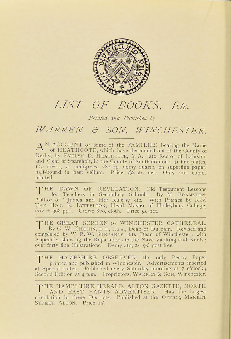 LIST OF BOOKS, Etc. Printed and Published by IVARREN & SON, WINCHESTER. AN ACCOUNT of some of the FAMILIES bearing the Name x of HEATHCOTE, which have descended out of the County of Derby, by Evelyn D. Heathcote, M.A., late Rector of Lainston and Vicar of Sparsholt, in the County of Southampton : 41 fine plates, 150 crests, 31 pedigrees, 280 pp. demy quarto, on superfine paper, half-bound in best vellum. Price £2. 2s. net. Only 200 copies printed. THE DAWN OF REVELATION. Old Testament Lessons * for Teachers in Secondary Schools. By M. Bramston, Author of Judasa and Her Rulers, etc. With Preface by Rev. The Hon. E. Lyttelton, Head Master of Haileybury College, (xiv + 308 pp.). Crown 8vo, cloth. Price 5J. net. THE GREAT SCREEN OF WINCHESTER CATHEDRAL. By G. W. Kitchin, d.d., f.s.a., Dean of Durham. Revised and completed by W. R. W. Stephens, B.D., Dean of Winchester ; with Appendix, shewing the Reparations to the Nave Vaulting and Roofs ; over forty fine Illustrations. Demy 4to, 2s. gd. post free. THE HAMPSHIRE OBSERVER, the only Penny Paper printed and published in Winchester. Advertisements inserted at Special Rates. Published every Saturday morning at 7 o'clock ; Second Edition at 4 p.m. Proprietors, Warren & Son, Winchester. T HE HAMPSHIRE HERALD, ALTON GAZETTE, NORTH 1 AND EAST HANTS ADVERTISER. Has the largest circulation in these Districts. Published at the Office, Market Street, Alton. Price id.