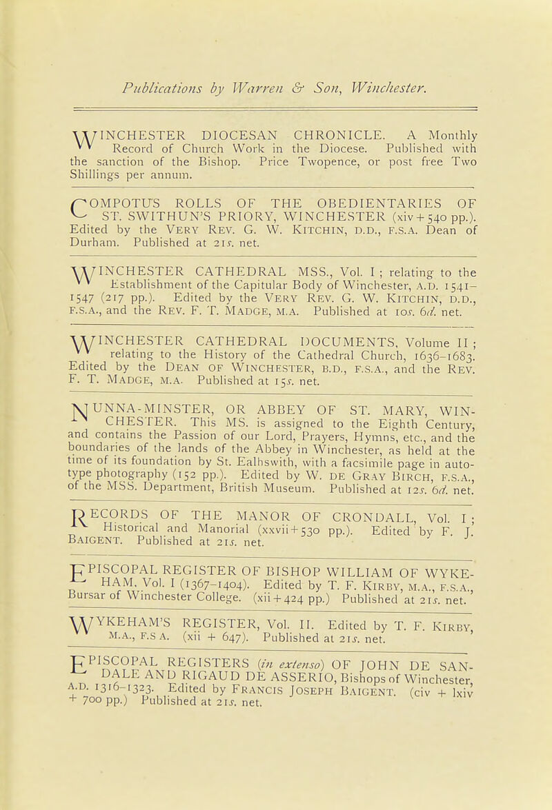 ^WINCHESTER DIOCESAN CHRONICLE. A Monthly * * Record of Church Work in the Diocese. Published with the sanction of the Bishop. Price Twopence, or post free Two Shillings per annum. /^OMPOTUS ROLLS OF THE OBEDIENTARIES OF ST. SWITHUN'S PRIORY, WINCHESTER (xiv + 540 pp.). Edited by the Very Rev. G. W. Kitchin, D.D., F.S.A. Dean of Durham. Published at 215-. net. WINCHESTER CATHEDRAL MSS., Vol. I ; relating to the v v Establishment of the Capitular Body of Winchester, a.d. 1541- 1547 (217 pp.). Edited by the Very Rev. G. W. Kitchin, d.d., f.s.a., and the Rev. F. T. Madge, m.a. Published at 10s. 6d. net. WINCHESTER CATHEDRAL DOCUMENTS, Volume II ; vv relating to the History of the Cathedral Church, 1636-1683. Edited by the Dean of Winchester, b.d., f.s.a., and the Rev. F. T. Madge, m.a. Published at 15J. net. \J UNNA-MINSTER, OR ABBEY OF ST. MARY, WIN- CHESTER. This MS. is assigned to the Eighth Century, and contains the Passion of our Lord, Prayers, Hymns, etc., and the boundaries of the lands of the Abbey in Winchester, as held at the time of its foundation by St. Ealhswith, with a facsimile page in auto- type photography (152 pp.). Edited by W. de Gray Birch, f.s.a., of the MSS. Department, British Museum. Published at 12s. bd. net. OECORDS OF THE MANOR OF CRONDALL, Vol. I; AV Historical and Manorial (xxvii + 530 pp.). Edited by F T Baigent. Published at 21*. net. pPISCOPAL REGISTER OF BISHOP WILLIAM OF WYKE- ■J- HAM. Vol. I (1367-1404). Edited by T. F. Kirby, m.a., f.s.a., Bursar of Winchester College, (xii + 424 pp.) Published at 215. net. WYKEHAM'S REGISTER, Vol. II. Edited by T. F. Kirby m.a., f.sa. (xii + 647). Publishedat21j.net. C-PISCOPAL REGISTERS {in extensd) OF JOHN DE SAN- D^LE AN^ RIGAUD DE ASSERIO, Bishops of Winchester, a.d. 1316-1323 Edited by Francis Joseph Baigent. (civ + Ixiv + 700 pp.; Pubhshedat21j.net.