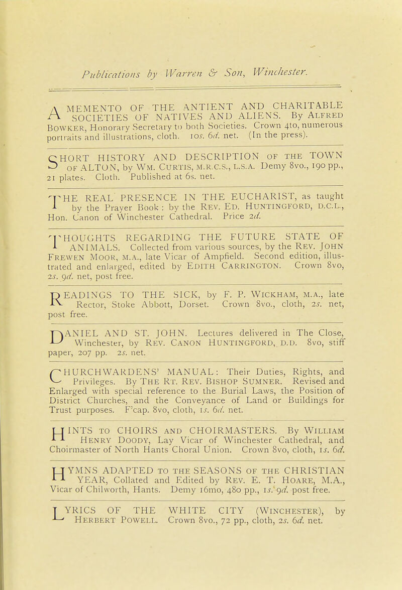 A MEMENTO OF THE ANTIENT AND CHARITABLE ^ SOCIETIES OF NATIVES AND ALIENS. By Alfred Bowker, Honorary Secretary to both Societies. Crown 4to, numerous portraits and illustrations, cloth. \os. 6<t. net. (In the press). QHORT HISTORY AND DESCRIPTION OF THE TOWN ^ of ALTON, by Wm. Curtis, m.r.c.s., l.s.a. Demy 8vo., 190 pp., 21 plates. Cloth. Published at 6s. net. ry HE REAL PRESENCE IN THE EUCHARIST, as taught 1 by the Prayer Book : by the Rev. Ed. HUNTINGFORD, D.C.L., Hon. Canon of Winchester Cathedral. Price 2<t. 'THOUGHTS REGARDING THE FUTURE STATE OF 1 ANIMALS. Collected from various sources, by the Rev. John Frewen Moor, M.A., late Vicar of Ampfield. Second edition, illus- trated and enlarged, edited by Edith Carrington. Crown 8vo, 2s. git. net, post free. READINGS TO THE SICK, by F. P. Wickham, M.A., late Rector, Stoke Abbott, Dorset. Crown 8vo., cloth, 2s. net, post free. DANIEL AND ST. JOHN. Lectures delivered in The Close, Winchester, by Rev. Canon Huntingford, d.d. 8vo, stiff paper, 207 pp. 2s. net. pHURCHWARDENS' MANUAL: Their Duties, Rights, and v-' Privileges. By The Rt. Rev. Bishop Sumner. Revised and Enlarged with special reference to the Burial Laws, the Position of District Churches, and the Conveyance of Land or Buildings for Trust purposes. F'cap. 8vo, cloth, is. 6it. net. IT I NTS to CHOIRS and CHOIRMASTERS. By William ^ Henry Doody, Lay Vicar of Winchester Cathedral, and Choirmaster of North Hants Choral Union. Crown 8vo, cloth, is. 6d. HYMNS ADAPTED TO THE SEASONS OF the CHRISTIAN YEAR, Collated and Edited by Rev. E. T. Hoare, M.A., Vicar of Chilworth, Hants. Demy i6mo, 480 pp., is.'get. post free. YRICS OF THE WHITE CITY (Winchester), by ' Herbert Powell. Crown 8vo., 72 pp., cloth, 2s. 6et. net.