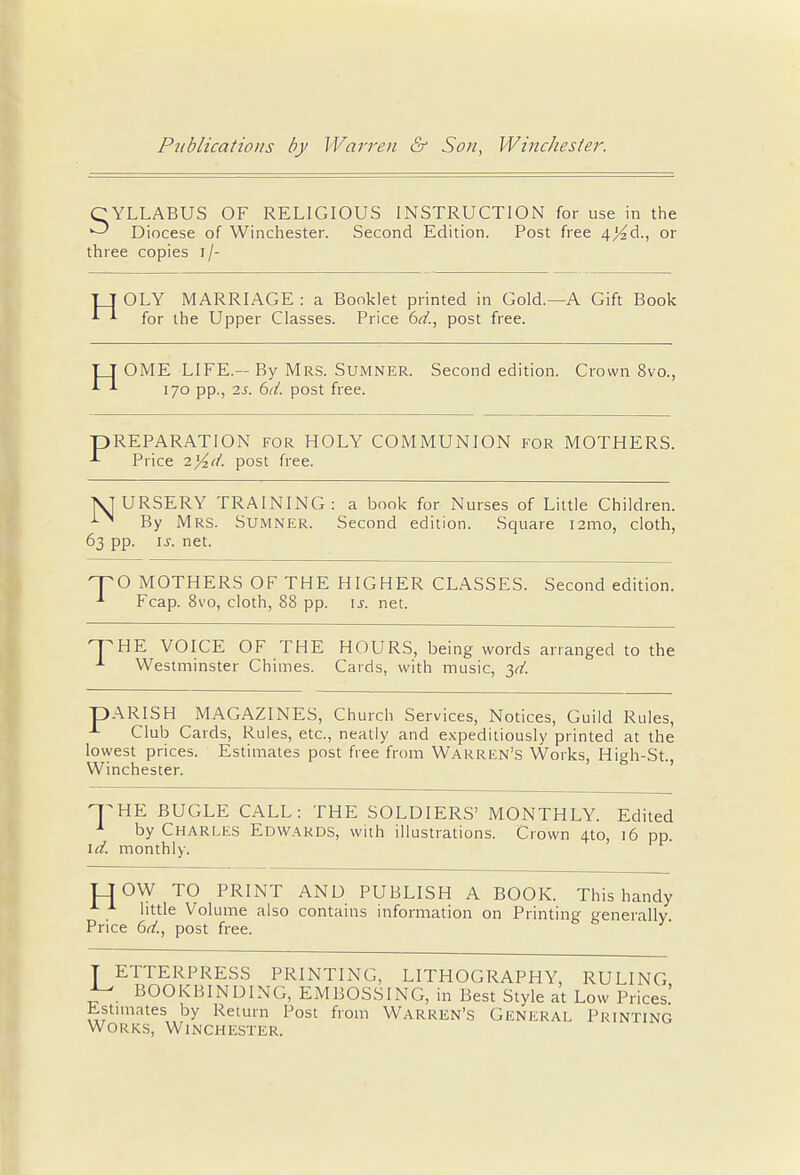 CYLLABUS OF RELIGIOUS INSTRUCTION for use in the Diocese of Winchester. Second Edition. Post free 4Kd., or three copies i/- TJ OLY MARRIAGE : a Booklet printed in Gold.—A Gift Book *■ *■ for the Upper Classes. Price 6d., post free. TT OME LIFE.—By Mrs. Sumner. Second edition. Crown 8vo., 170 pp., is. 6ti. post free. PREPARATION for HOLY COMMUNION for MOTHERS. Price 7.%d. post free. NJURSERY TRAINING: a book for Nurses of Little Children. i>' By Mrs. Sumner. Second edition. Square 121110, cloth, 63 pp. is. net. TO MOTHERS OF THE HIGHER CLASSES. Second edition. -1 Fcap. 8vo, cloth, 88 pp. is. net. THE VOICE OF THE HOURS, being words arranged to the 1 Westminster Chimes. Cards, with music, yt. pARISH MAGAZINES, Church Services, Notices, Guild Rules, ^ Club Cards, Rules, etc., neatly and expeditiously printed at the lowest prices. Estimates post free from Warren's Works, High-St, Winchester. THE BUGLE CALL: THE SOLDIERS' MONTHLY. Edited 1 by Charles Edwards, with illustrations. Crown 4to, 16 pp. id. monthly. TTOW TO PRINT AND PUBLISH A BOOK. This handy little Volume also contains information on Printing generally Price 6d., post free. T ETTERPRESS PRINTING, LITHOGRAPHY, RULING •J- BOOKBINDING, EMBOSSING, in Best Style at Low Prices Estimates by Return Post from Warren's General Printing Works, Winchester.