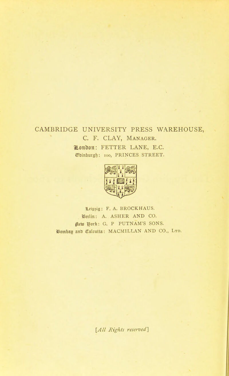 CAMBRIDGE UNIVERSITY PRESS WAREHOUSE, C. F. CLAY, Manager. iLoilUou: FETTER LANE, E.G. ffiUinliuiiib: 10°. PRINCES STREET. ILfiVjio: F. A. BROCKHAUS. Berlin: A. ASHER AND CO. i^tto Jgorft: G. P PUTNAM'S SONS. Bombas ant) Calcutta: MACMILLAN AND CO., Ltd. [All Rights reserved'^