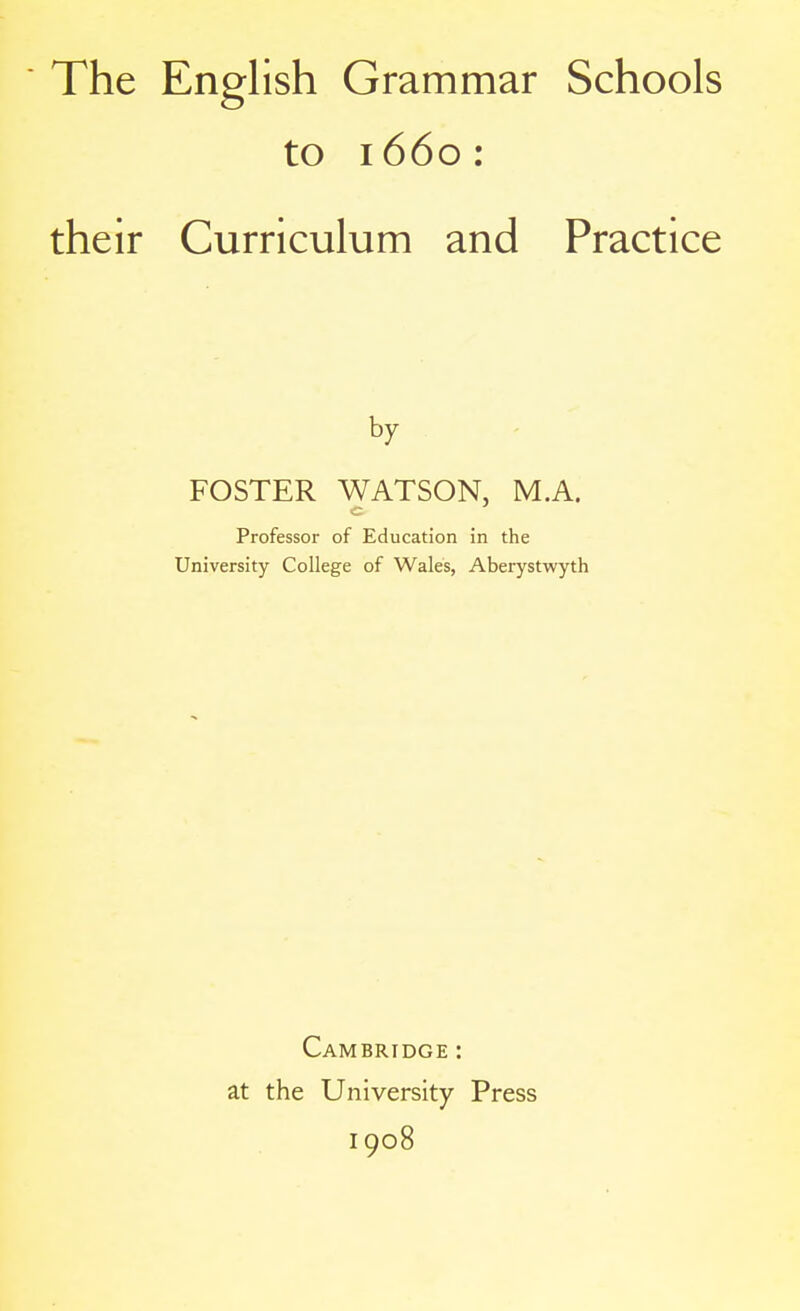 to 1660: their Curriculum and Practice by FOSTER WATSON, M.A. c Professor of Education in the University College of Wales, Aberystwyth Cambridge : at the University Press 1908