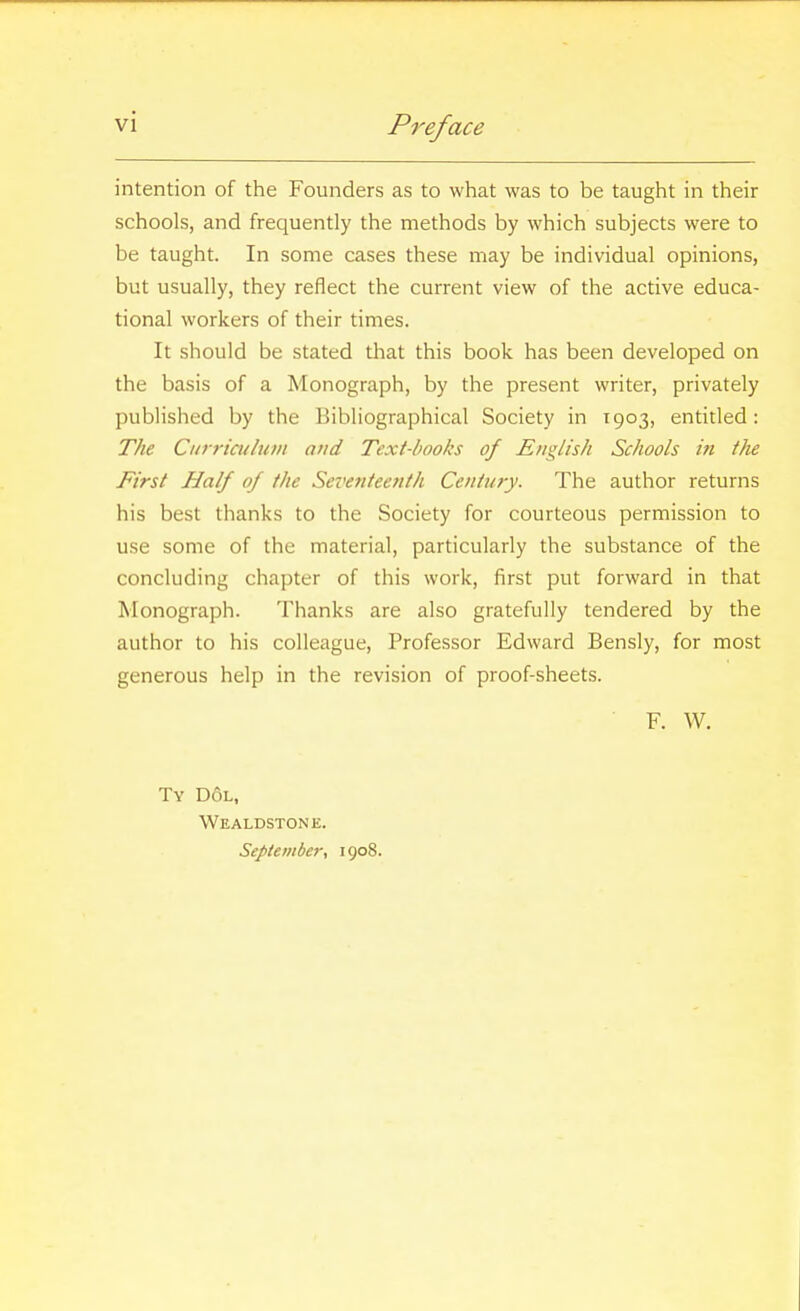 intention of the Founders as to what was to be taught in their schools, and frequently the methods by which subjects were to be taught. In some cases these may be individual opinions, but usually, they reflect the current view of the active educa- tional workers of their times. It should be stated that this book has been developed on the basis of a Monograph, by the present writer, privately published by the Bibliographical Society in 1903, entitled: The Curriculum and Text-books of EnglisJi Schools in the First Half of the Seventeenth Century. The author returns his best thanks to the Society for courteous permission to use some of the material, particularly the substance of the concluding chapter of this work, first put forward in that Monograph. Thanks are also gratefully tendered by the author to his colleague. Professor Edward Bensly, for most generous help in the revision of proof-sheets. F. W, Ty D6l, Wealdstone. September, 1908.