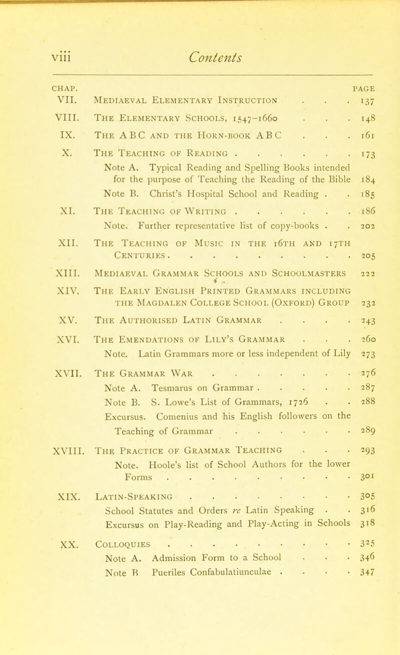 CHAP. PAGE VII. Mediaeval Elementary Instruction . . -137 VIII. The Elementary .Schools, 1.547-1660 . . .148 IX. The ABC and the Horn-book ABC . . . i6r X. The Teaching of Reading 173 Note A. Typical Reading and Spelling Books intended for the purpose of Teaching the Reading of the Bible 184 Note B. Christ's Hospital School and Reading . -185 XI. The Teaching of Writing 186 Note. Further representative list of copy-books . . 202 XII. The Teaching of Music in the i6th and 17TH Centuries 205 XIII. Mediaeval Grammar Schools and Schoolmasters 222 i .. XIV. The Early English Printed Grammars including THE Magdalen College School (Oxford) Group 232 XV. The Authorised Latin Grammar .... 243 XVI. The Emendations of Lily's Grammar . . . 260 Note. Latin Grammars more or less independent of Lily 273 XVII. The Grammar War 276 Note A. Tesinarus on Grammar 287 Note B. S. Lowe's List of Grammars, 1726 . . 288 Excursus. Comenius and his English followers on the Teaching of Grammar ...... 289 XVIII. The Practice of Grammar Teaching . . -293 Note. Hoole's list of School Authors for the lower Forms 3°' XIX. Latin-Speaking 305 School Statutes and Orders re Latin Speaking . .316 Excursus on Play-Reading and Play-Acting in Schools 318 XX. Colloquies 3*5 Note A. Admission Form to a School . • • 346 Note R Pueriles Confabulatiunculae .... 347