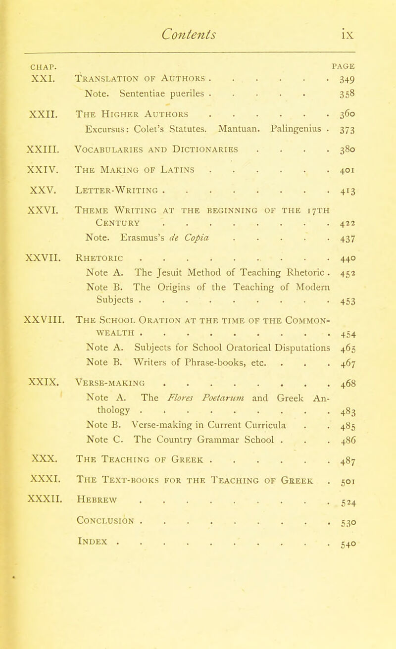 CHAP. PAGE XXI. Translation of Authors 349 Note. Sententiae pueriles ..... 358 XXII. The Higher Authors 360 Excursus: Colet's Statutes. Mantuan. Palingenius . 373 XXIII. Vocabularies and Dictionaries .... 380 XXIV. The Making of Latins 401 XXV. Letter-Writing 413 XXVI. Theme Writing at the beginning of the 17TH Century 422 Note. Erasmus's de Copia . . . . -437 XXVII. Rhetoric 440 Note A. The Jesuit Method of Teaching Rhetoric . 452 Note B. The Origins of the Teaching of Modern Subjects 453 XXVIII. The School Oration at the time of the Common- wealth 454 Note A. Subjects for School Oratorical Disputations 465 Note B. Writers of Phrase-books, etc. . . . 467 XXIX. Verse-making 468 Note A. The Flares Poetarum and Greek An- thology 483 Note B. Verse-making in Current Curricula . . 485 Note C. The Country Grammar School . . . 486 XXX. The Teaching of Greek 487 XXXI. The Te.xt-books for the Teaching of Greek . 501 XXXII. Hebrew 524 Conclusion 530 Index 540