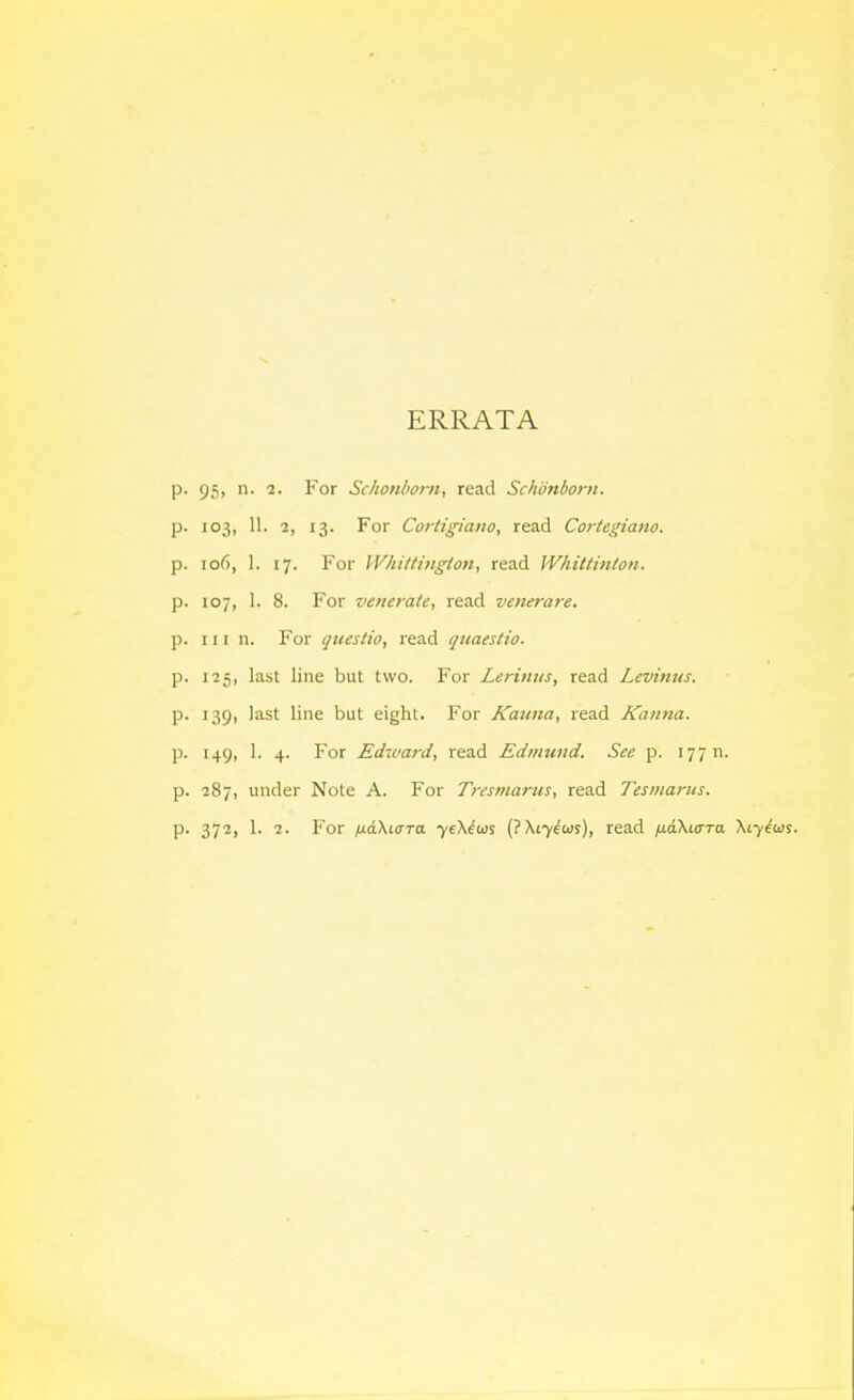 ERRATA p. 95, n. 2. For Schonbom, read Schonborn. p. 103, 11. 2, 13. For Cortigiano, read Cortegiano. p. 106, 1. 17. For Wliittingion, read Whittinton. p. 107, 1. 8. For venerate, read venerare. p. Ill n. For qiiestio, read quaestio. p. 125, last line but two. For Lerinus, read Levinus. p. 139, last line but eight. For Kauna, read Kanna. p. 149, 1. 4. For Edward, read Edmund. See p. 177 n. p. 287, under Note A. For Tresmarus, read Tesmarits. p. 372, 1. 2. For ixaXiuTO. 7eX^iDs (?Xi7^wr), read fidXicrra Xtyius.