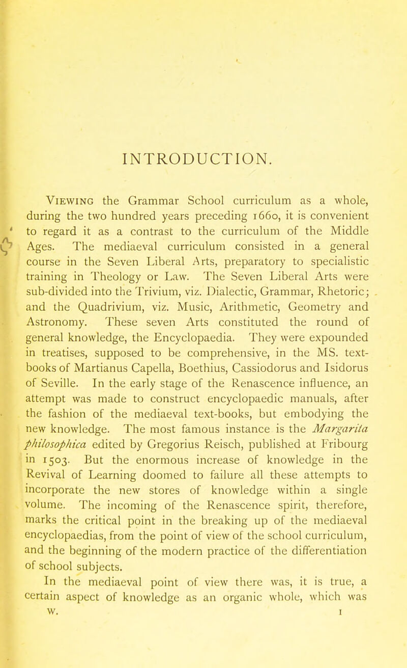 INTRODUCTION. Viewing the Grammar School curriculum as a whole, during the two hundred years preceding 1660, it is convenient to regard it as a contrast to the curriculum of the Middle Ages. The mediaeval curriculum consisted in a general course in the Seven Liberal Arts, preparatory to specialistic training in Theology or Law. The Seven Liberal Arts were sub-divided into the Trivium, viz. Dialectic, Grammar, Rhetoric; and the Quadrivium, viz. Music, Arithmetic, Geometry and Astronomy. These seven Arts constituted the round of general knowledge, the Encyclopaedia. They were expounded in treatises, supposed to be comprehensive, in the MS. text- books of Martianus Capella, Boethius, Cassiodorus and Isidorus of Seville. In the early stage of the Renascence influence, an attempt was made to construct encyclopaedic manuals, after the fashion of the mediaeval text-books, but embodying the new knowledge. The most famous instance is the Margarita philosophica edited by Gregorius Reisch, published at Fribourg in 1503. But the enormous increase of knowledge in the Revival of Learning doomed to failure all these attempts to incorporate the new stores of knowledge within a single volume. The incoming of the Renascence spirit, therefore, marks the critical point in the breaking up of the mediaeval encyclopaedias, from the point of view of the school curriculum, and the beginning of the modern practice of the differentiation of school subjects. In the mediaeval point of view there was, it is true, a certain aspect of knowledge as an organic whole, which was