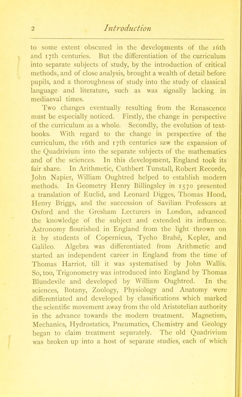 to some extent obscured in the developments of the i6th and 17th centuries. But the differentiation of the curriculum into separate subjects of study, by the introduction of critical methods, and of close analysis, brought a wealth of detail before pupils, and a thoroughness of study into the study of classical language and literature, such as was signally lacking in mediaeval times. Two changes eventually resulting from the Renascence must be especially noticed. Firstly, the change in perspective of the curriculum as a whole. Secondly, the evolution of text- books. With regard to the change in perspective of the curriculum, the i6th and 17th centuries saw the expansion of the Quadrivium into the separate subjects of the mathematics and of the sciences. In this development, England took its fair share. In Arithmetic, Cuthbert Tunstall, Robert Recorde, John Napier, ^Villiam Oughtred helped to establish modern methods. In Geometry Henry Billingsley in 1570 presented a translation of Euclid, and Leonard Digges, Thomas Hood, Henry Briggs, and the succession of Savilian Professors at Oxford and the dresham Lecturers in London, advanced the knowledge of the subject and extended its influence. Astronomy flourished in England from the light thrown on it by students of Copernicus, Tycho Brahe, Kepler, and Galileo. Algebra was differentiated from Arithmetic and started an independent career in England from the time of Thomas Harriot, till it was systematised by John Wallis. So, too, Trigonometry was introduced into England by Thomas Blundevile and developed by William Oughtred. In the sciences. Botany, Zoology, Physiology and Anatomy were differentiated and developed by classifications which marked the scientific movement away from the old Aristotelian authority in the advance towards the modern treatment. Magnetism, Mechanics, Hydrostatics, Pneumatics, Chemistry and Geology began to claim treatment separately. The old Quadrivium was broken up into a host of separate studies, each of which