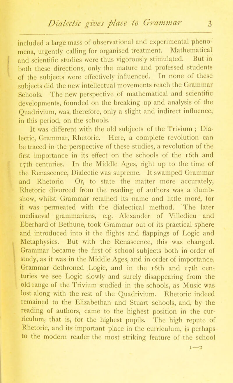 included a largo mass of observational and experimental pheno- mena, urgently calling for organised treatment. Mathematical and scientific studies were thus vigorously stimulated. But in both these directions, only the mature and professed students of the subjects were effectively influenced. In none of these subjects did the new intellectual movements reach the Grammar Schools. The new perspective of mathematical and scientific developments, founded on the breaking up and analysis of the Quadrivium, was, therefore, only a slight and indirect influence, in this period, on the schools. It was different with the old subjects of the Trivium ; Dia- lectic, (Irammar, Rhetoric. Here, a complete revolution can be traced in the perspective of these studies, a revolution of the first importance in its effect on the schools of the i6th and 17th centuries. In the Middle Ages, right up to the time of the Renascence, Dialectic was supreme. It swamped Grammar and Rhetoric. Or, to state the matter more accurately. Rhetoric divorced from the reading of authors was a dumb- show, whilst Grammar retained its name and little more, for it was permeated with the dialectical method. The later mediaeval grammarians, e.g. Alexander of Villedieu and Eberhard of Bethune, took Grammar out of its practical sphere and introduced into it the flights and flappings of Logic and Metaphysics. But with the Renascence, this was changed. Grammar became the first of school subjects both in order of study, as it was in the Middle Ages, and in order of importance. Grammar dethroned Logic, and in the i6th and 17th cen- turies we see Logic slowly and surely disappearing from the old range of the Trivium studied in the schools, as Music was lost along with the rest of the Quadrivium. Rhetoric indeed remained to the Elizabethan and Stuart schools, and, by the reading of authors, came to the highest position in the cur- riculum, that i.s, for the highest pupils. The high repute of Rhetoric, and its important place in the curriculum, is perhaps to the modern reader the most striking feature of the school