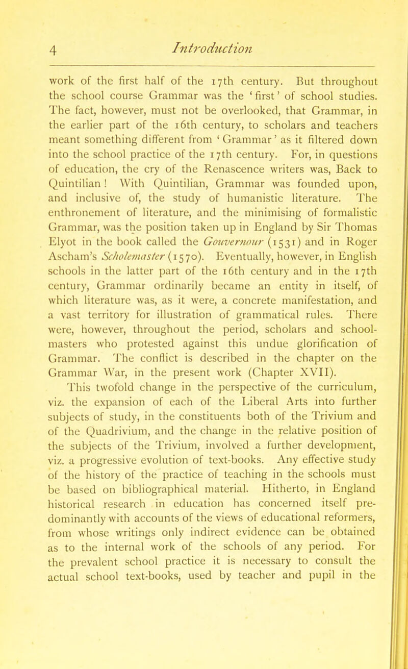 work of the first half of the 17th century. But throughout the school course Grammar was the ' first' of school studies. The fact, however, must not be overlooked, that Grammar, in the earlier part of the i6th century, to scholars and teachers meant something different from ' Grammar' as it filtered down into the school practice of the 17th century. For, in questions of education, the cry of the Renascence writers was. Back to Quintilian! With Quintilian, Grammar was founded upon, and inclusive of, the study of humanistic literature. The enthronement of literature, and the minimising of formalistic Grammar, was the position taken up in England by Sir Thomas Elyot in the book called the Gouvernoiir (1531) and in Roger Ascham's Scliokmaster (1570). Eventually, however, in English schools in the latter part of the i6th century and in the 17th century. Grammar ordinarily became an entity in itself, of which literature was, as it were, a concrete manifestation, and a vast territory for illustration of grammatical rules. There were, however, throughout the period, scholars and school- masters who protested against this undue glorification of Grammar. 'Jlic conflict is described in the chapter on the Grammar War, in the present work (Chapter XVII). This twofold change in the perspective of the curriculum, viz. the expansion of each of the Liberal Arts into further subjects of study, in the constituents both of the Trivium and of the Quadrivium, and the change in the relative position of the subjects of the Trivium, involved a further development, viz. a progressive evolution of text-books. Any effective study of the history of the practice of teaching in the schools must be based on bibliographical material. Hitherto, in England historical research in education has concerned itself pre- dominantly with accounts of the views of educational reformers, from whose writings only indirect evidence can be obtained as to the internal work of the schools of any period. For the prevalent school practice it is necessary to consult the actual school text-books, used by teacher and pupil in the