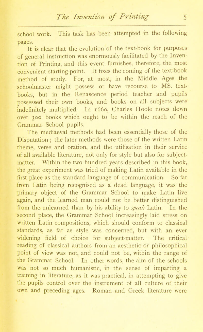 school work. This task has been attempted in the following pages. It is clear that the evolution of the text-book for purposes of general instruction was enormously facilitated by the Inven- tion of Printing, and this event furnishes, therefore, the most convenient starting-point. It fixes the coming of the text-book method of study. For, at most, in the Middle Ages the schoolmaster might possess or have recourse to MS. text- books, but in the Renascence period teacher and pupils possessed their own books, and books on all subjects were indefinitely multiplied. In 1660, Charles Hoole notes down over 300 books which ought to be within the reach of the Grammar School pupils. The mediaeval methods had been essentially those of the Disputation ; the later methods were those of the written Latin theme, verse and oration, and the utilisation in their service of all available literature, not only for style but also for subject- matter. Within the two hundred years described in this book, the great experiment was tried of making Latin available in the first place as the standard language of communication. So far from Latin being recognised as a dead language, it was the primary object of the Grammar School to make Latin live again, and the learned man could not be better distinguished from the unlearned than by his ability to speak Latin. In the second place, the Grammar School increasingly laid stress on written Latin compositions, which should conform to classical standards, as far as style was concerned, but with an ever widening field of choice for subject-matter. The critical reading of classical authors from an aesthetic or philosophical point of view was not, and could not be, within the range of the Grammar School. In other words, the aim of the schools was not so much humanistic, in the sense of imparting a training in literature, as it was practical, in attempting to give the pupils control over the instrument of all culture of their own and preceding ages. Roman and Greek literature were