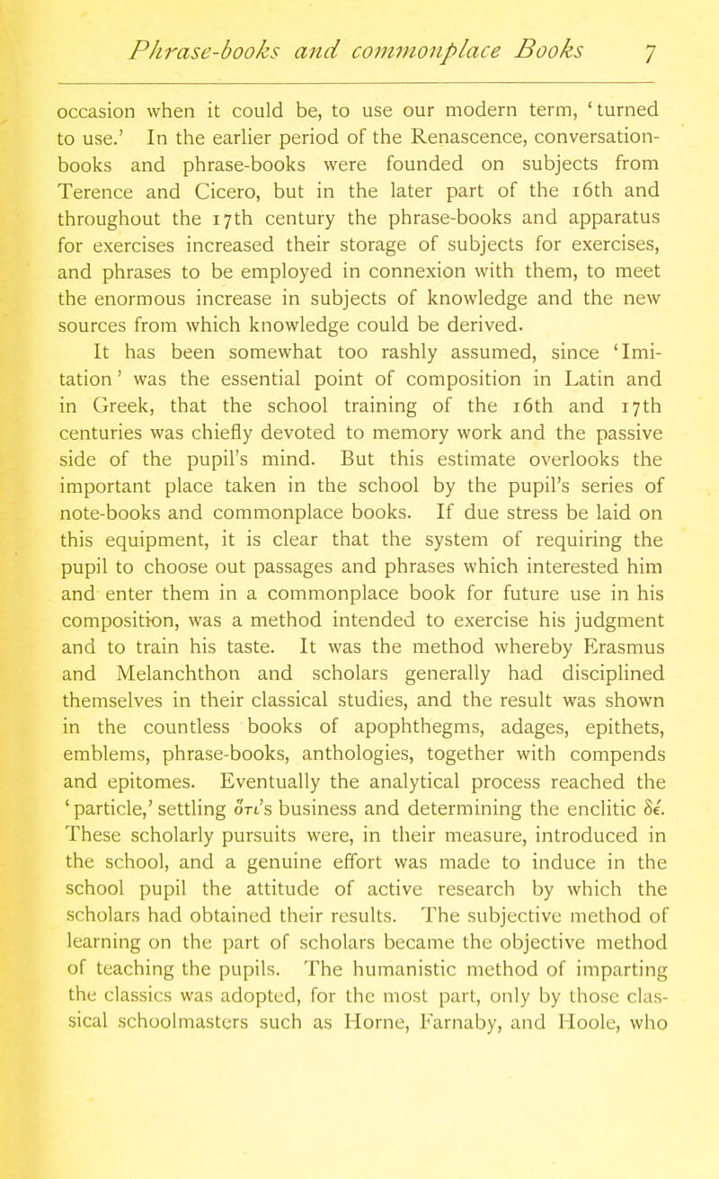 occasion when it could be, to use our modern term, 'turned to use.' In the earlier period of the Renascence, conversation- books and phrase-books were founded on subjects from Terence and Cicero, but in the later part of the i6th and throughout the 17th century the phrase-books and apparatus for exercises increased their storage of subjects for exercises, and phrases to be employed in connexion with them, to meet the enormous increase in subjects of knowledge and the new sources from which knowledge could be derived. It has been somewhat too rashly assumed, since 'Imi- tation ' was the essential point of composition in Latin and in Greek, that the school training of the i6th and 17th centuries was chiefly devoted to memory work and the passive side of the pupil's mind. But this estimate overlooks the important place taken in the school by the pupil's series of note-books and commonplace books. If due stress be laid on this equipment, it is clear that the system of requiring the pupil to choose out passages and phrases which interested him and enter them in a commonplace book for future use in his composition, was a method intended to exercise his judgment and to train his taste. It was the method whereby Erasmus and Melanchthon and scholars generally had discipHned themselves in their classical studies, and the result was shown in the countless books of apophthegms, adages, epithets, emblems, phrase-books, anthologies, together with compends and epitomes. Eventually the analytical process reached the ' particle,' settling ort's business and determining the enclitic 8e. These scholarly pursuits were, in their measure, introduced in the school, and a genuine effort was made to induce in the school pupil the attitude of active research by which the scholars had obtained their results. The subjective method of learning on the part of scholars became the objective method of teaching the pupils. The humanistic method of imparting the classics was adopted, for the most part, only by those clas- sical schoolmasters such as Home, Farnaby, and Hoole, who