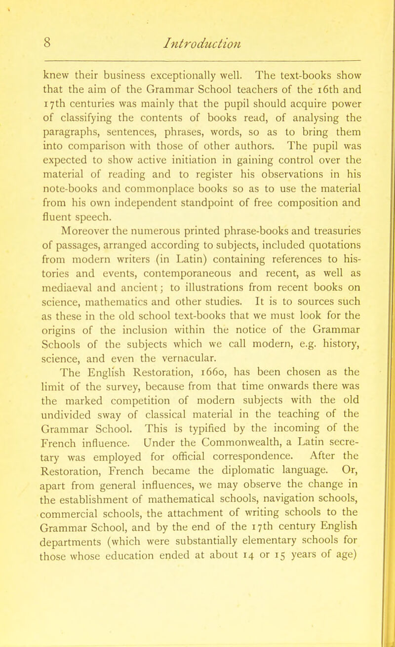 knew their business exceptionally well. The text-books show that the aim of the Grammar School teachers of the i6th and 17th centuries was mainly that the pupil should acquire power of classifying the contents of books read, of analysing the paragraphs, sentences, phrases, words, so as to bring them into comparison with those of other authors. The pupil was expected to show active initiation in gaining control over the material of reading and to register his observations in his note-books and commonplace books so as to use the material from his own independent standpoint of free composition and fluent speech. Moreover the numerous printed phrase-books and treasuries of passages, arranged according to subjects, included quotations from modern writers (in Latin) containing references to his- tories and events, contemporaneous and recent, as well as mediaeval and ancient; to illustrations from recent books on science, mathematics and other studies. It is to sources such as these in the old school text-books that we must look for the origins of the inclusion within the notice of the Grammar Schools of the subjects which we call modern, e.g. history, science, and even the vernacular. The English Restoration, 1660, has been chosen as the limit of the survey, because from that time onwards there was the marked competition of modern subjects with the old undivided sway of classical material in the teaching of the Grammar School. This is typified by the incoming of the French influence. Under the Commonwealth, a Latin secre- tary was employed for official correspondence. After the Restoration, French became the diplomatic language. Or, apart from general influences, we may observe the change in the establishment of mathematical schools, navigation schools, commercial schools, the attachment of writing schools to the Grammar School, and by the end of the 17th century English departments (which were substantially elementary schools for those whose education ended at about 14 or 15 years of age)