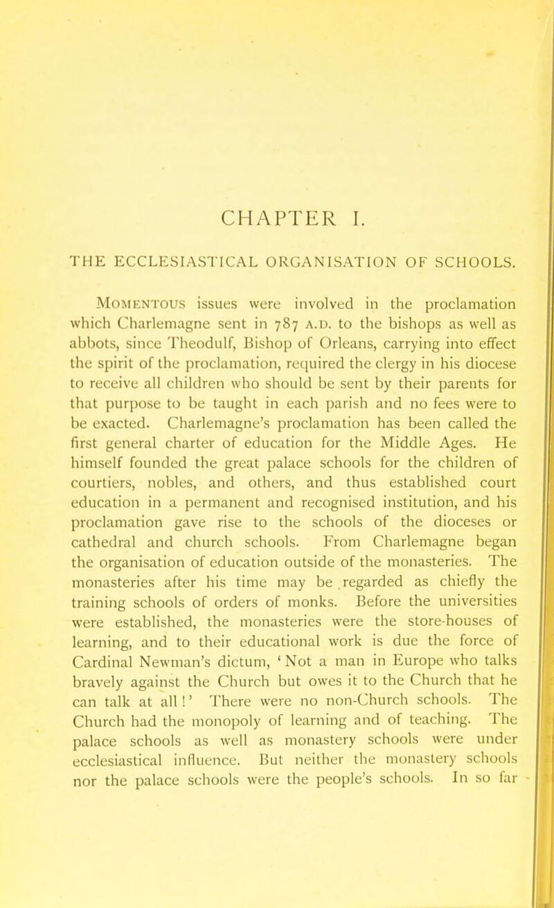 CHAPTER I. THE ECCLESIASTICAL ORGANISATION OF SCHOOLS. Momentous issues were involved in the proclamation which Charlemagne sent in 787 a.d. to the bishops as well as abbots, since Theodulf, Bishop of Orleans, carrying into effect the spirit of the proclamation, required the clergy in his diocese to receive all children who should be sent by their parents for that purpose to be taught in each parish and no fees were to be exacted. Charlemagne's proclamation has been called the first general charter of education for the Middle Ages. He himself founded the great palace schools for the children of courtiers, nobles, and others, and thus established court education in a permanent and recognised institution, and his proclamation gave rise to the schools of the dioceses or cathedral and church schools. From Charlemagne began the organisation of education outside of the monasteries. The monasteries after his time may be . regarded as chiefly the training schools of orders of monks. Before the universities were established, the monasteries were the store-houses of learning, and to their educational work is due the force of Cardinal Newman's dictum, ' Not a man in Europe who talks bravely against the Church but owes it to the Church that he can talk at all!' There were no non-Church schools. The Church had the monopoly of learning and of teaching. The palace schools as well as monastery schools were under ecclesiastical influence. But neither the monastery schools nor the palace schools were the people's schools. In so far